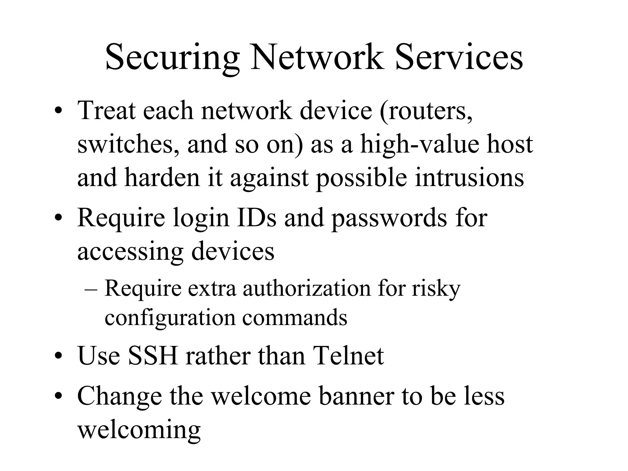 Securing Network Services
• Treat each network device (routers,
  switches, and so on) as a high-value host
  and harden it against possible intrusions
• Require login IDs and passwords for
  accessing devices
  – Require extra authorization for risky
    configuration commands
• Use SSH rather than Telnet
• Change the welcome banner to be less
  welcoming
 