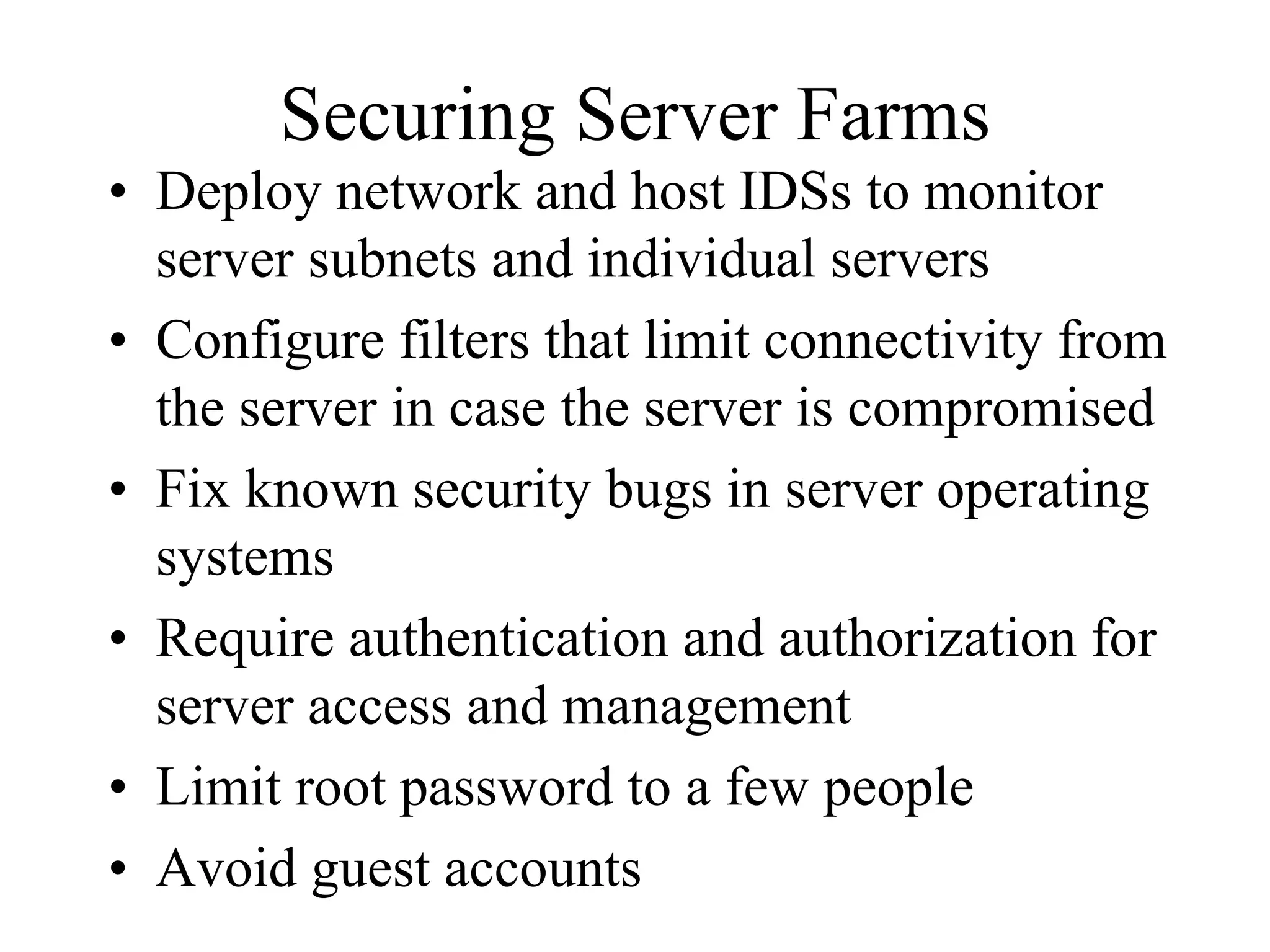 Securing Server Farms
• Deploy network and host IDSs to monitor
  server subnets and individual servers
• Configure filters that limit connectivity from
  the server in case the server is compromised
• Fix known security bugs in server operating
  systems
• Require authentication and authorization for
  server access and management
• Limit root password to a few people
• Avoid guest accounts
 