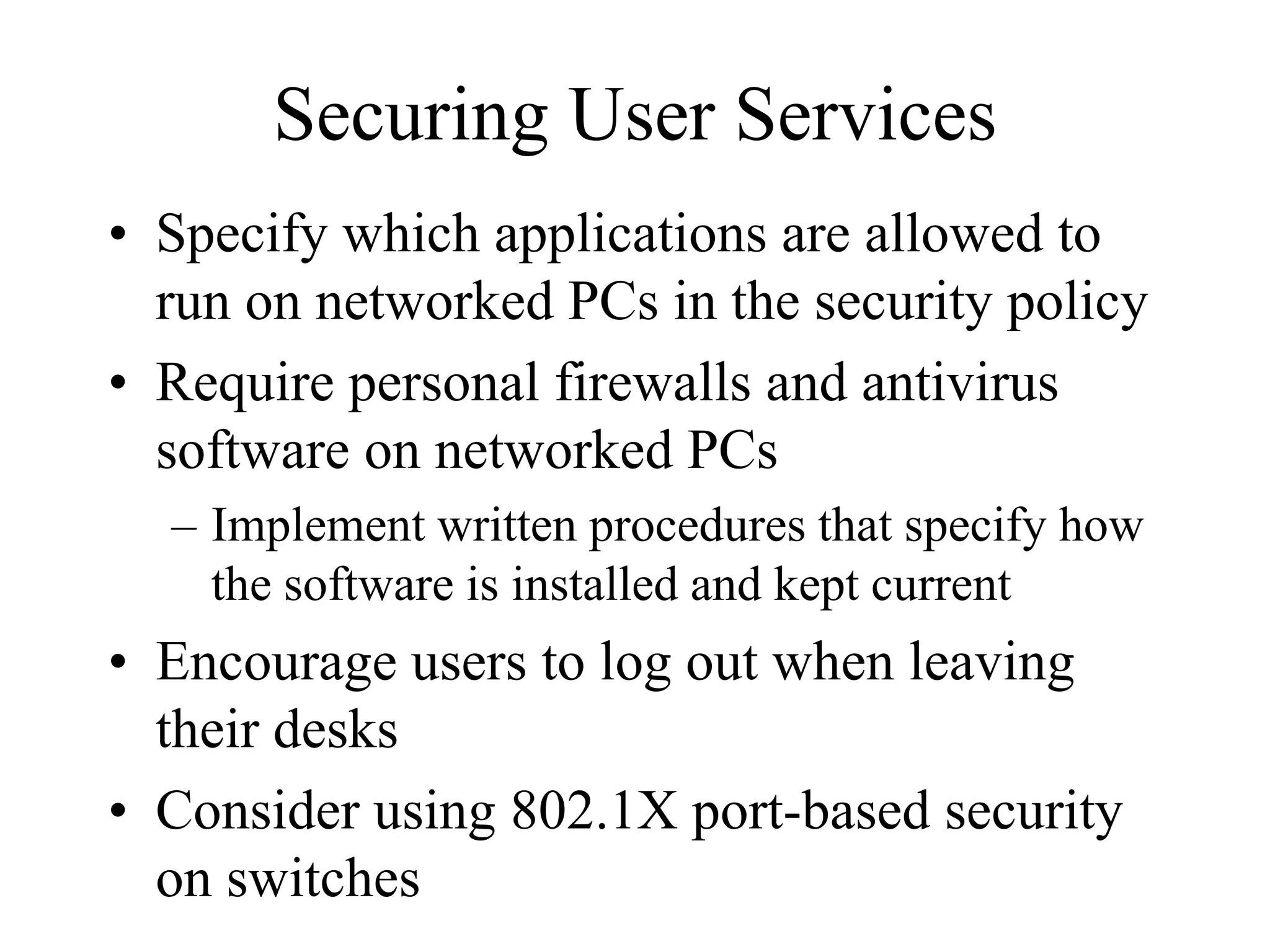 Securing User Services
• Specify which applications are allowed to
  run on networked PCs in the security policy
• Require personal firewalls and antivirus
  software on networked PCs
  – Implement written procedures that specify how
    the software is installed and kept current
• Encourage users to log out when leaving
  their desks
• Consider using 802.1X port-based security
  on switches
 