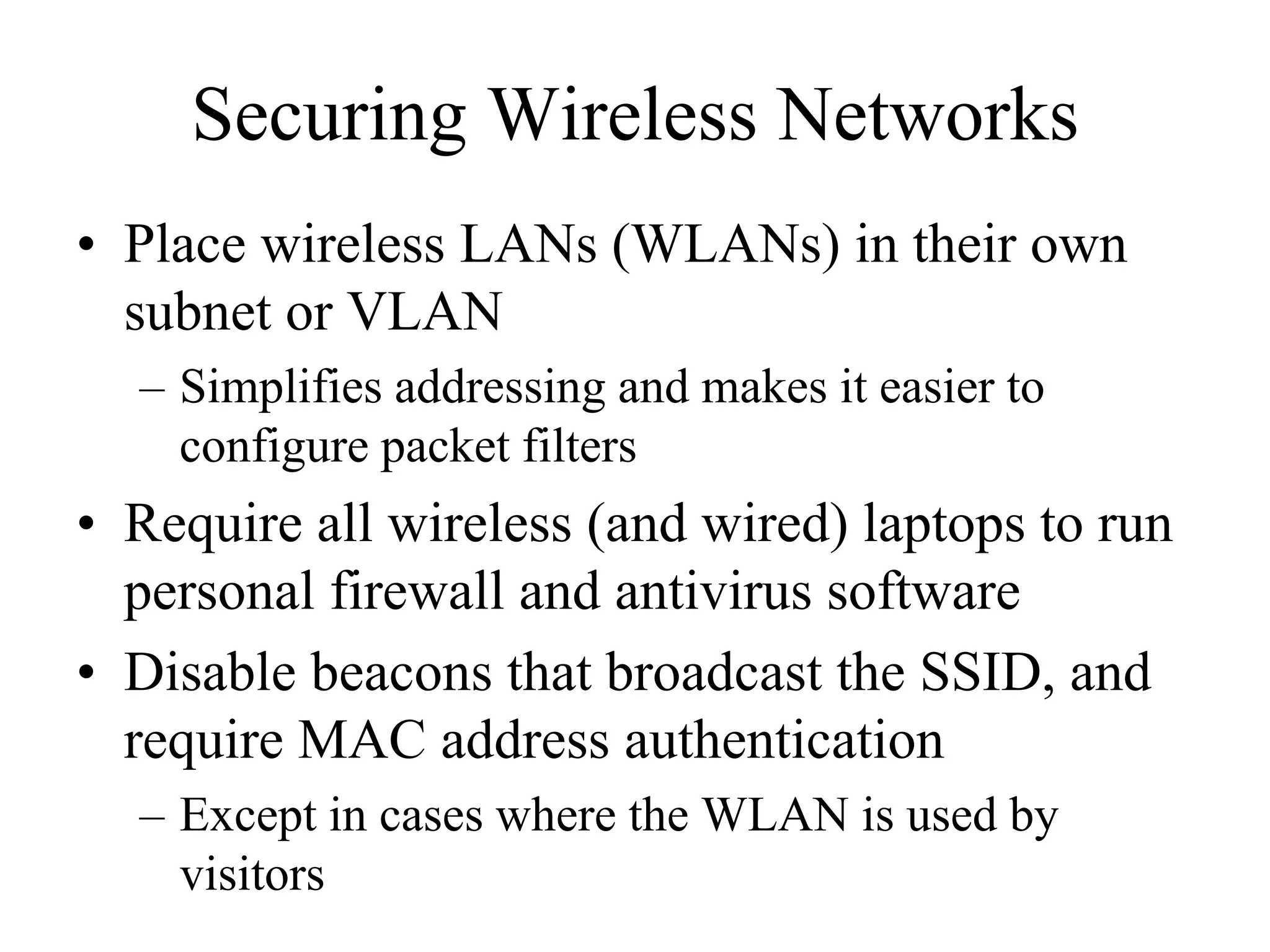 Securing Wireless Networks
• Place wireless LANs (WLANs) in their own
  subnet or VLAN
  – Simplifies addressing and makes it easier to
    configure packet filters
• Require all wireless (and wired) laptops to run
  personal firewall and antivirus software
• Disable beacons that broadcast the SSID, and
  require MAC address authentication
  – Except in cases where the WLAN is used by
    visitors
 