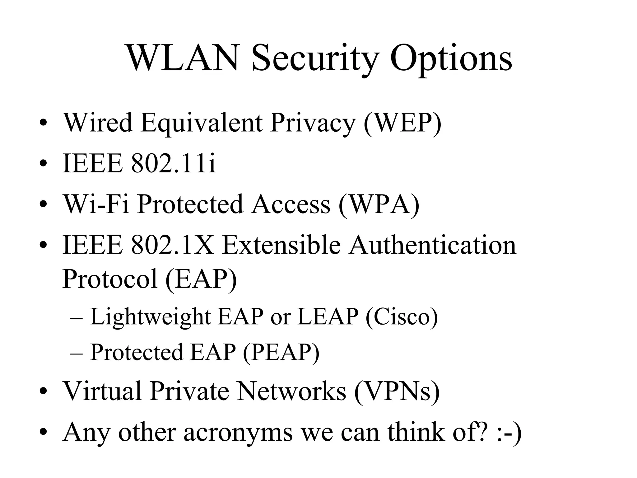WLAN Security Options
•   Wired Equivalent Privacy (WEP)
•   IEEE 802.11i
•   Wi-Fi Protected Access (WPA)
•   IEEE 802.1X Extensible Authentication
    Protocol (EAP)
    – Lightweight EAP or LEAP (Cisco)
    – Protected EAP (PEAP)
• Virtual Private Networks (VPNs)
• Any other acronyms we can think of? :-)
 