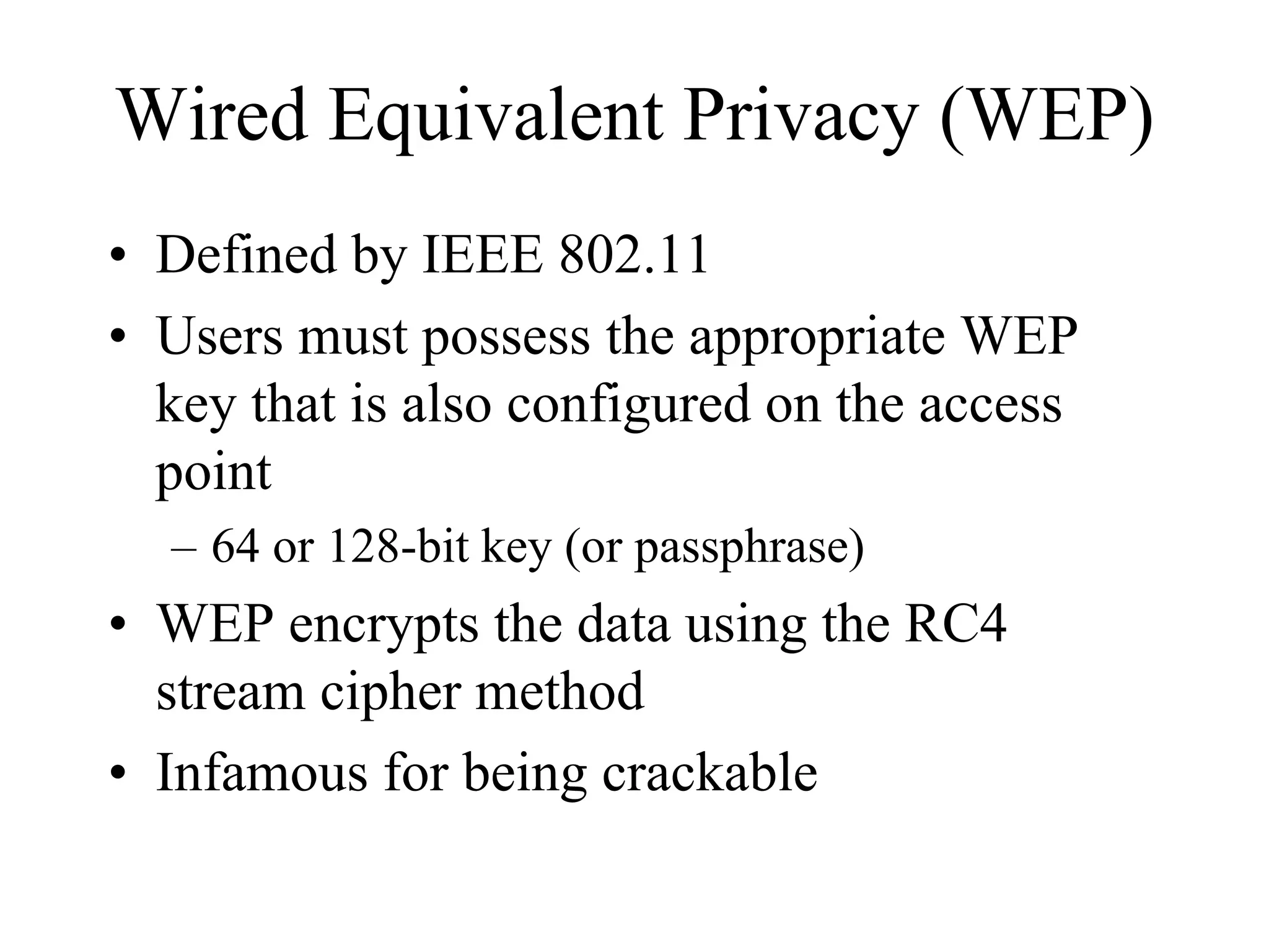 Wired Equivalent Privacy (WEP)
• Defined by IEEE 802.11
• Users must possess the appropriate WEP
  key that is also configured on the access
  point
  – 64 or 128-bit key (or passphrase)
• WEP encrypts the data using the RC4
  stream cipher method
• Infamous for being crackable
 