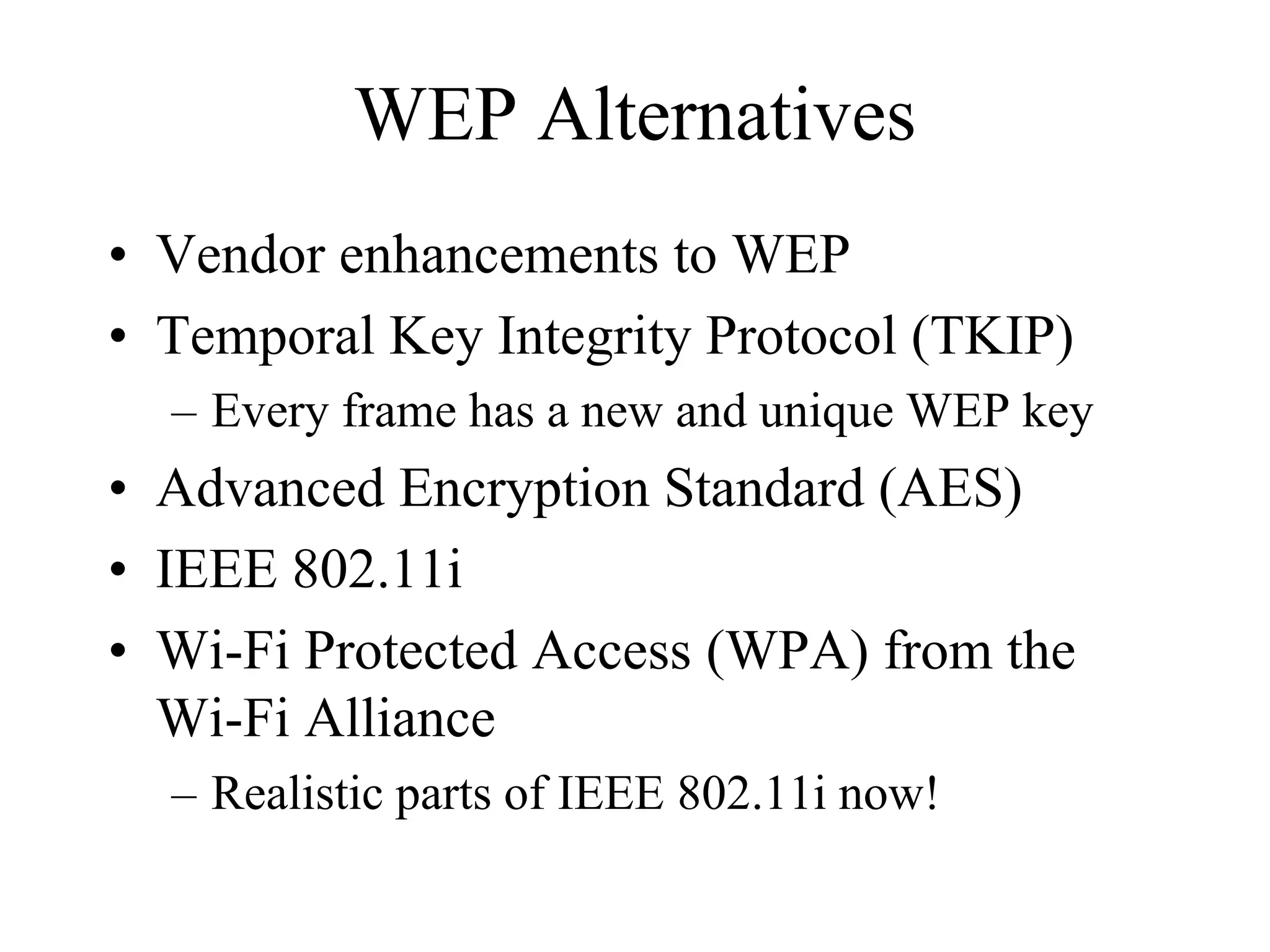 WEP Alternatives
• Vendor enhancements to WEP
• Temporal Key Integrity Protocol (TKIP)
  – Every frame has a new and unique WEP key
• Advanced Encryption Standard (AES)
• IEEE 802.11i
• Wi-Fi Protected Access (WPA) from the
  Wi-Fi Alliance
  – Realistic parts of IEEE 802.11i now!
 