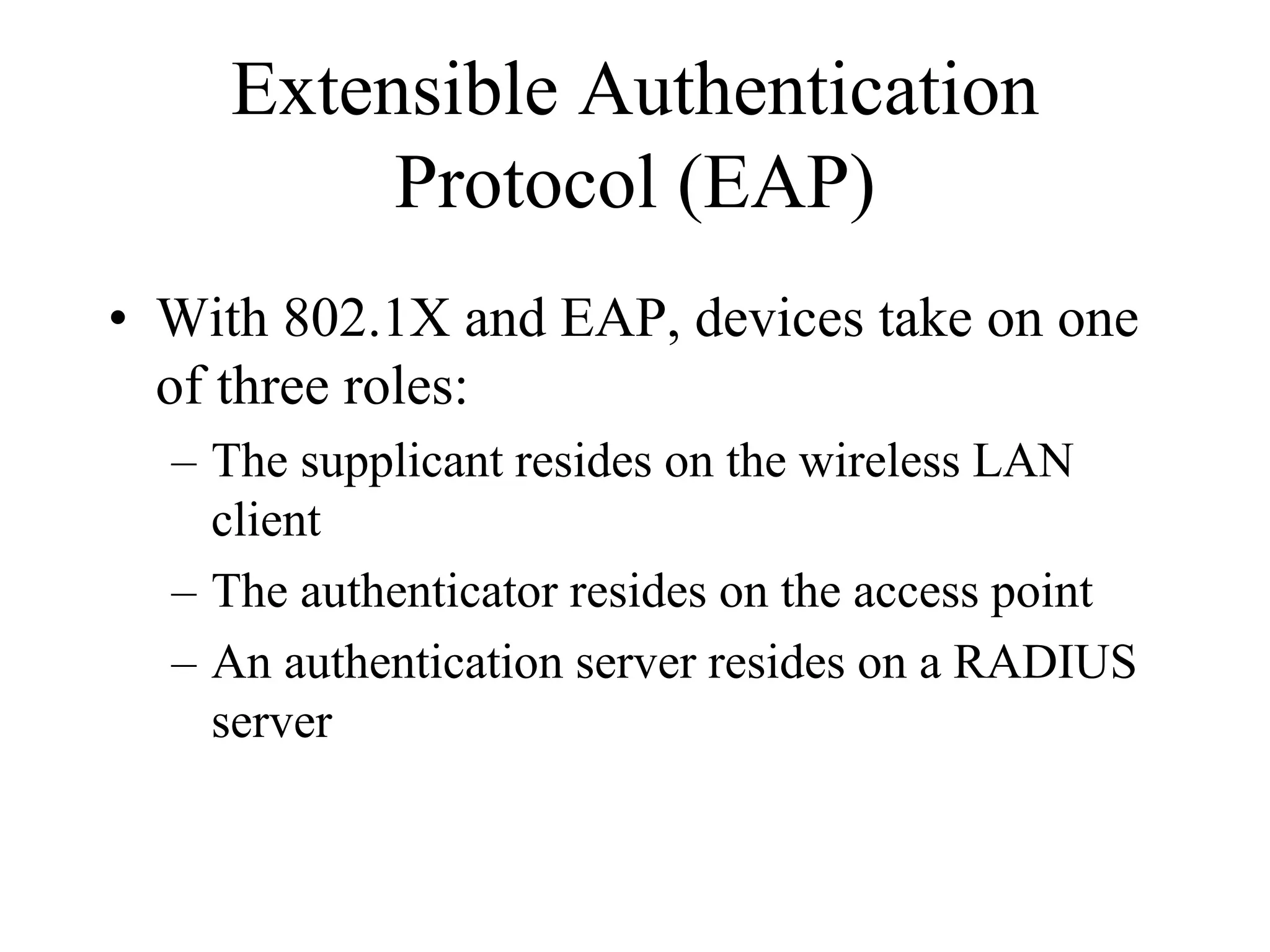 Extensible Authentication
          Protocol (EAP)
• With 802.1X and EAP, devices take on one
  of three roles:
  – The supplicant resides on the wireless LAN
    client
  – The authenticator resides on the access point
  – An authentication server resides on a RADIUS
    server
 