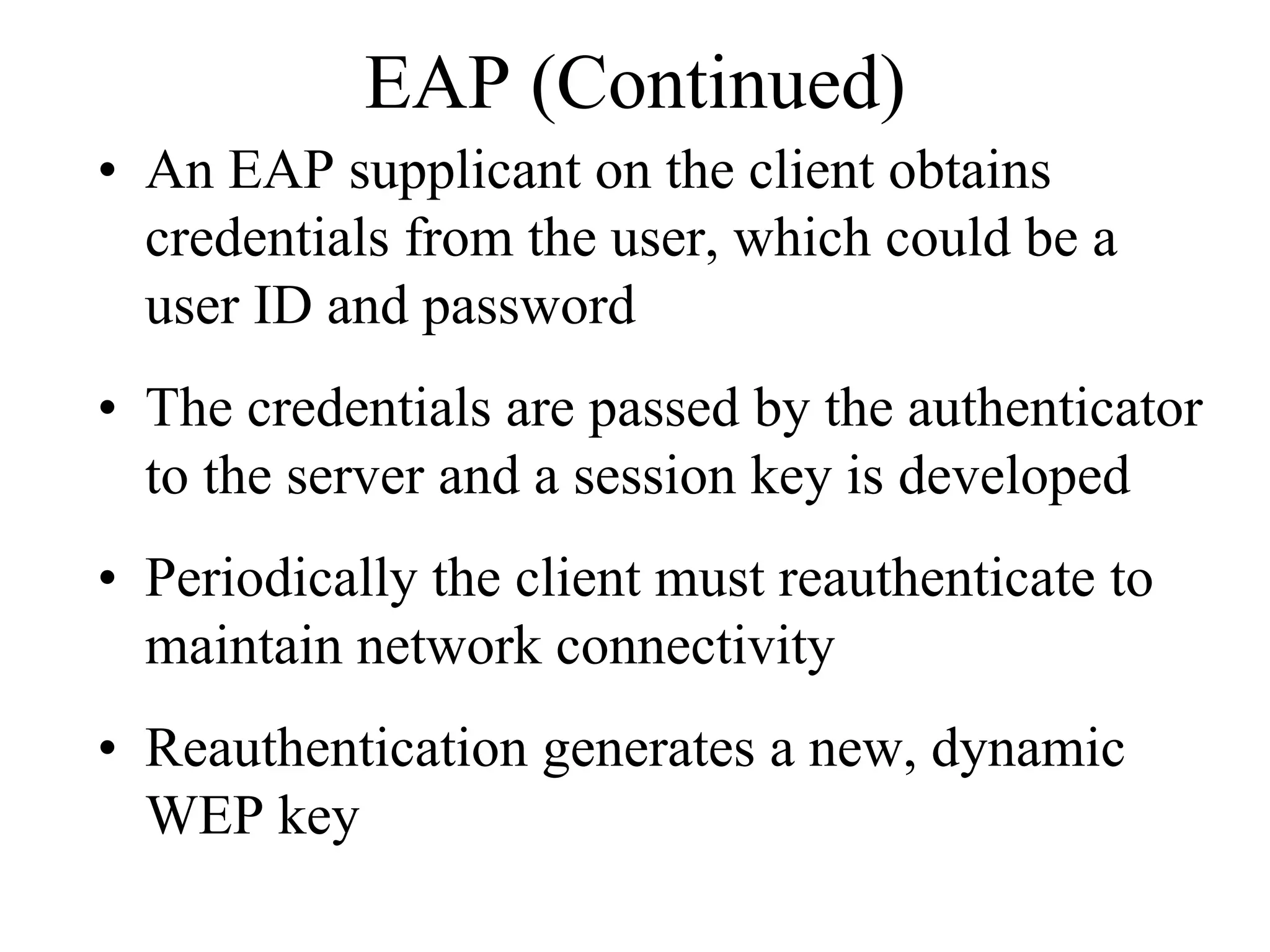 EAP (Continued)
• An EAP supplicant on the client obtains
  credentials from the user, which could be a
  user ID and password
• The credentials are passed by the authenticator
  to the server and a session key is developed
• Periodically the client must reauthenticate to
  maintain network connectivity
• Reauthentication generates a new, dynamic
  WEP key
 