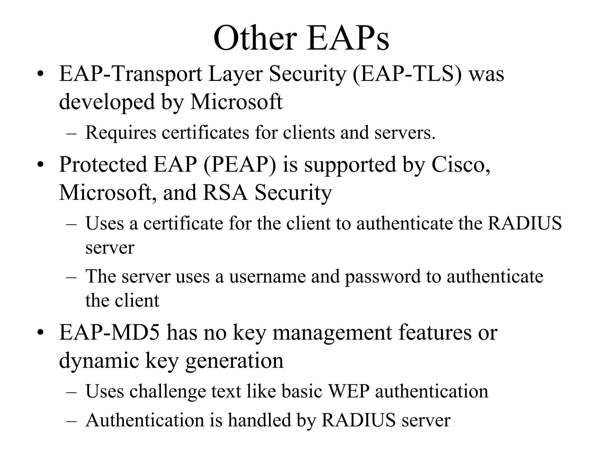 Other EAPs
• EAP-Transport Layer Security (EAP-TLS) was
  developed by Microsoft
  – Requires certificates for clients and servers.
• Protected EAP (PEAP) is supported by Cisco,
  Microsoft, and RSA Security
  – Uses a certificate for the client to authenticate the RADIUS
    server
  – The server uses a username and password to authenticate
    the client
• EAP-MD5 has no key management features or
  dynamic key generation
  – Uses challenge text like basic WEP authentication
  – Authentication is handled by RADIUS server
 