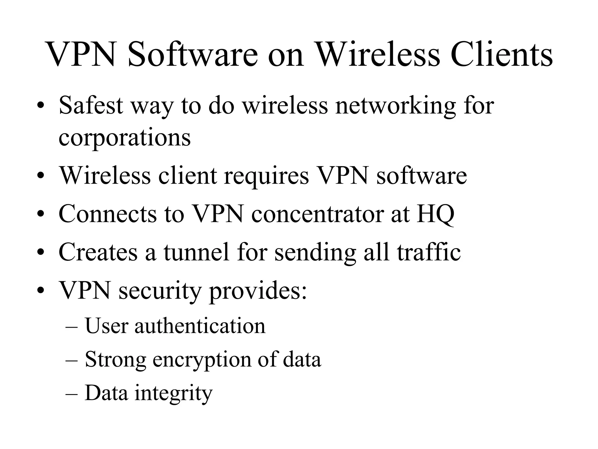 VPN Software on Wireless Clients
• Safest way to do wireless networking for
  corporations
• Wireless client requires VPN software
• Connects to VPN concentrator at HQ
• Creates a tunnel for sending all traffic
• VPN security provides:
  – User authentication
  – Strong encryption of data
  – Data integrity
 