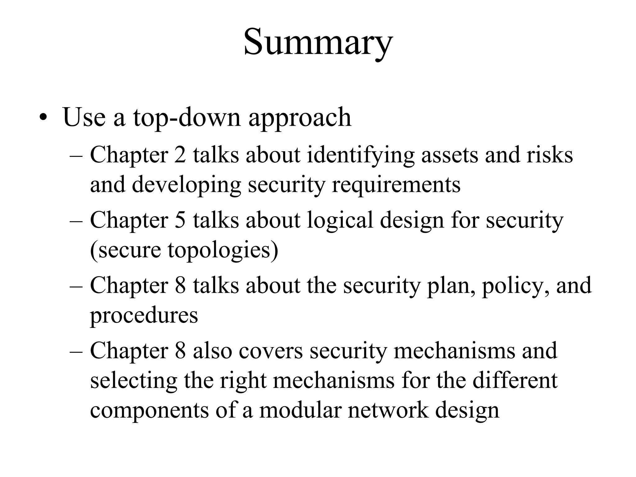 Summary
• Use a top-down approach
  – Chapter 2 talks about identifying assets and risks
    and developing security requirements
  – Chapter 5 talks about logical design for security
    (secure topologies)
  – Chapter 8 talks about the security plan, policy, and
    procedures
  – Chapter 8 also covers security mechanisms and
    selecting the right mechanisms for the different
    components of a modular network design
 