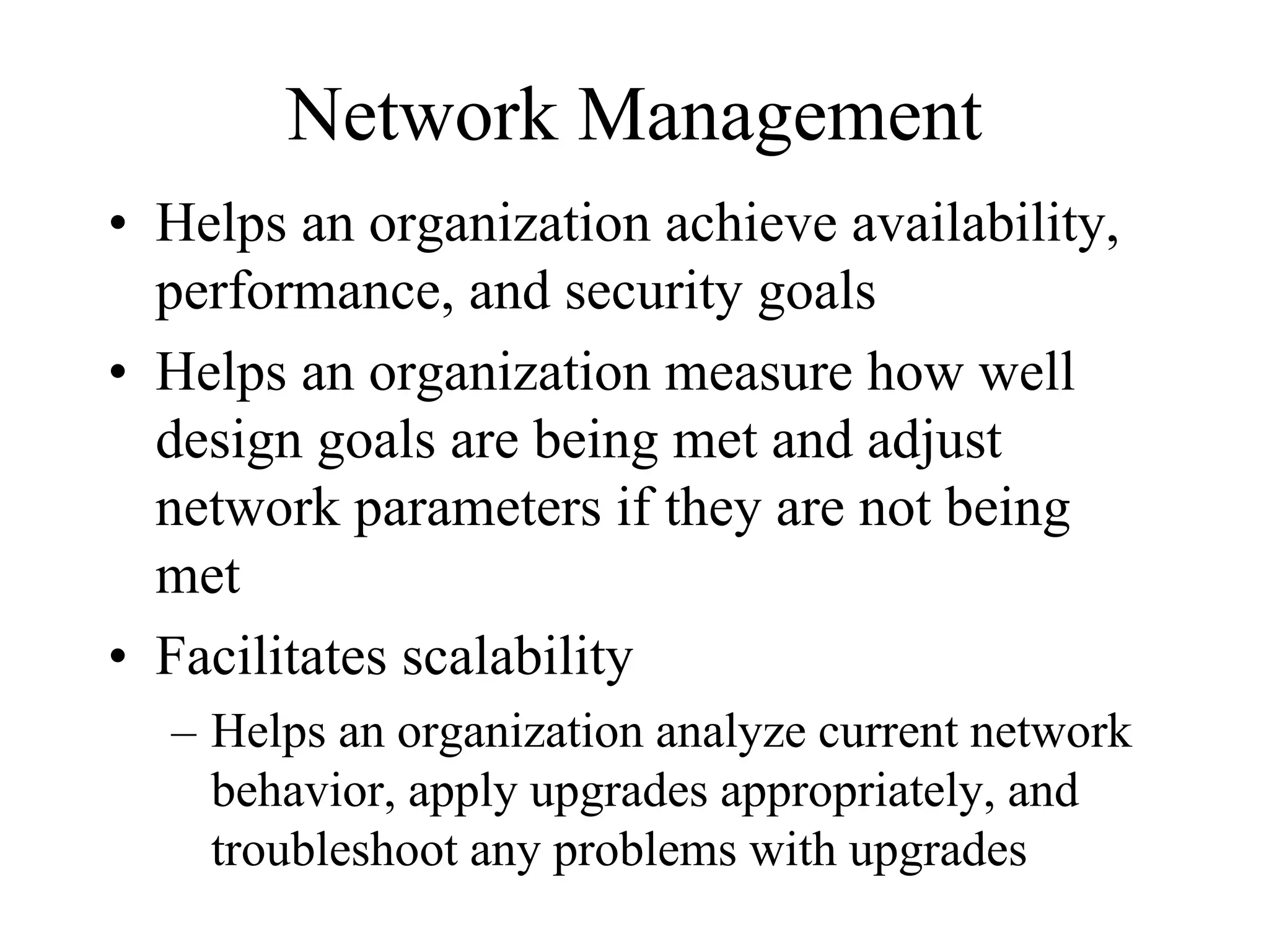 Network Management
• Helps an organization achieve availability,
  performance, and security goals
• Helps an organization measure how well
  design goals are being met and adjust
  network parameters if they are not being
  met
• Facilitates scalability
  – Helps an organization analyze current network
    behavior, apply upgrades appropriately, and
    troubleshoot any problems with upgrades
 