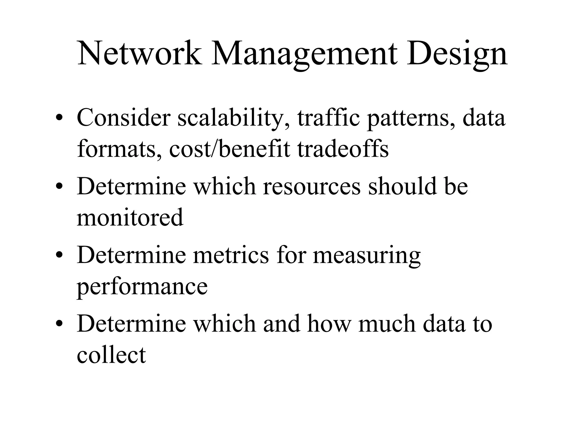 Network Management Design
• Consider scalability, traffic patterns, data
  formats, cost/benefit tradeoffs
• Determine which resources should be
  monitored
• Determine metrics for measuring
  performance
• Determine which and how much data to
  collect
 