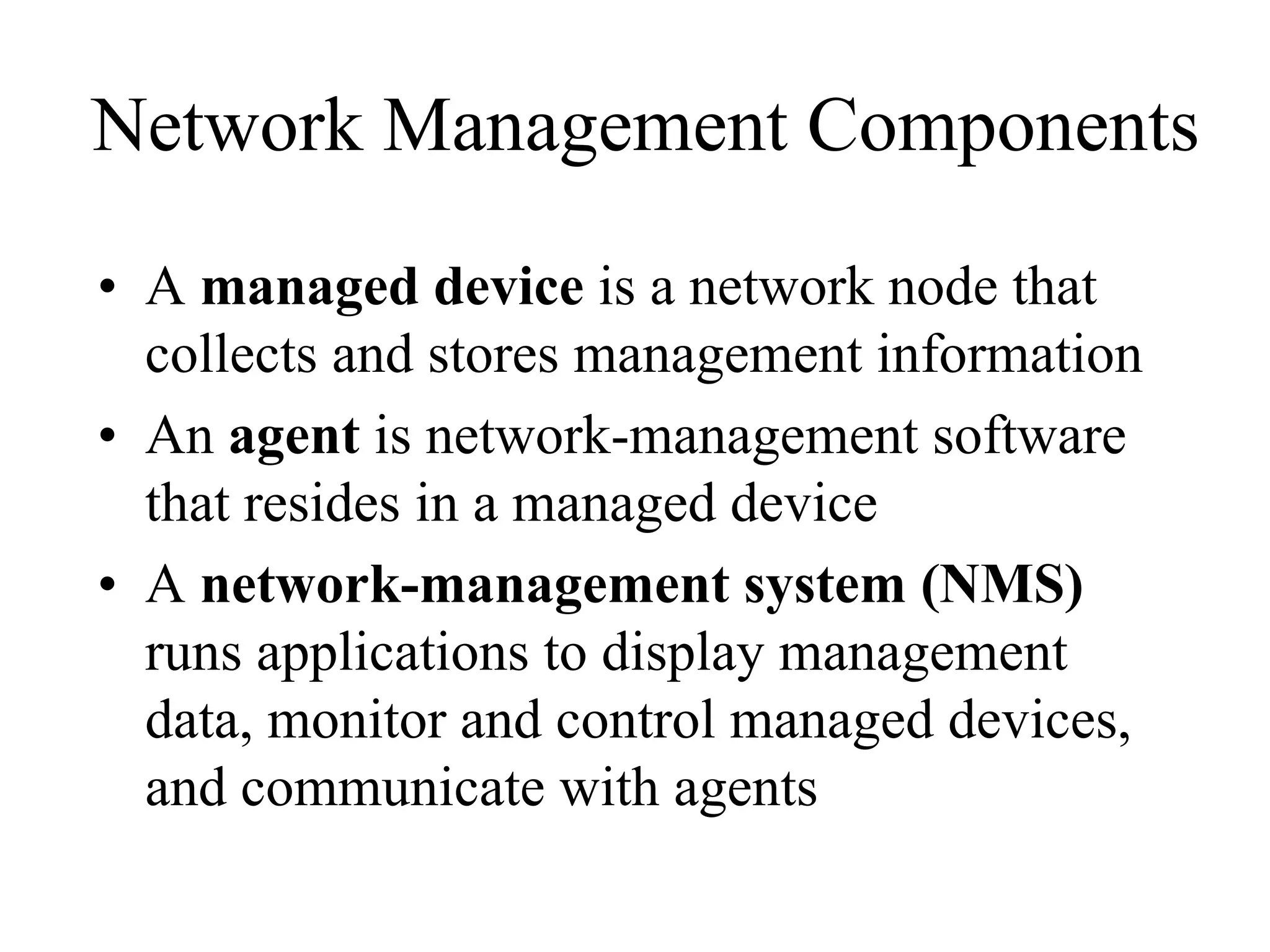 Network Management Components
• A managed device is a network node that
  collects and stores management information
• An agent is network-management software
  that resides in a managed device
• A network-management system (NMS)
  runs applications to display management
  data, monitor and control managed devices,
  and communicate with agents
 