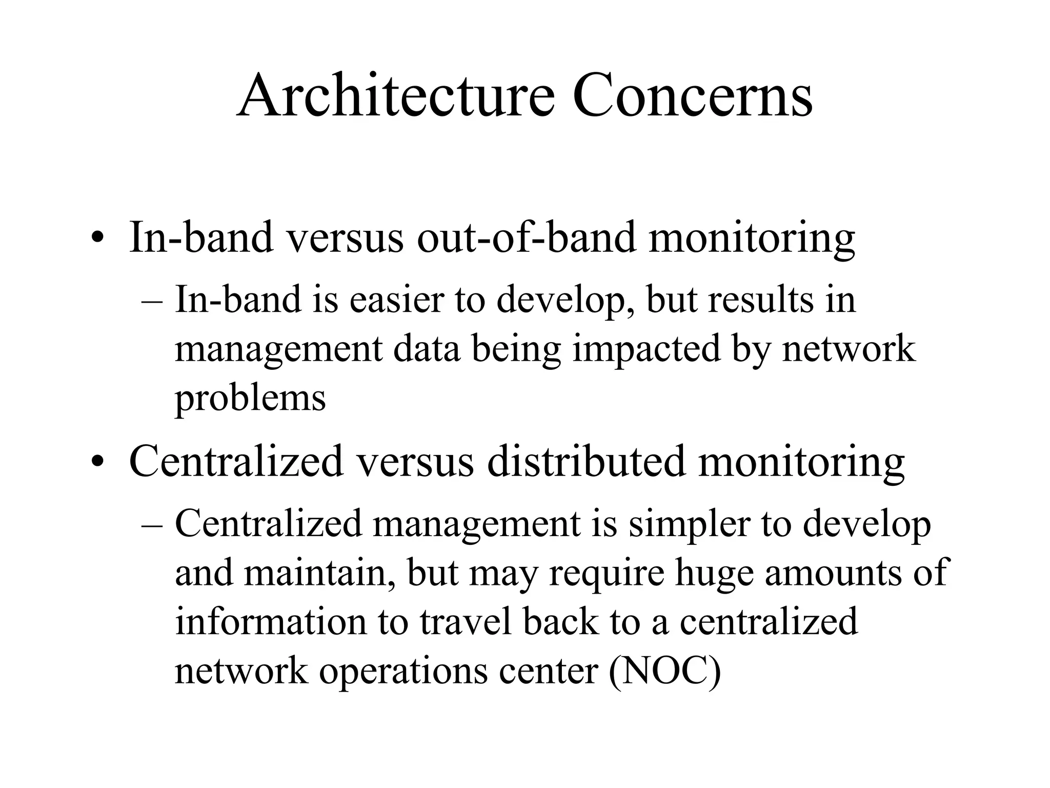 Architecture Concerns

• In-band versus out-of-band monitoring
  – In-band is easier to develop, but results in
    management data being impacted by network
    problems
• Centralized versus distributed monitoring
  – Centralized management is simpler to develop
    and maintain, but may require huge amounts of
    information to travel back to a centralized
    network operations center (NOC)
 