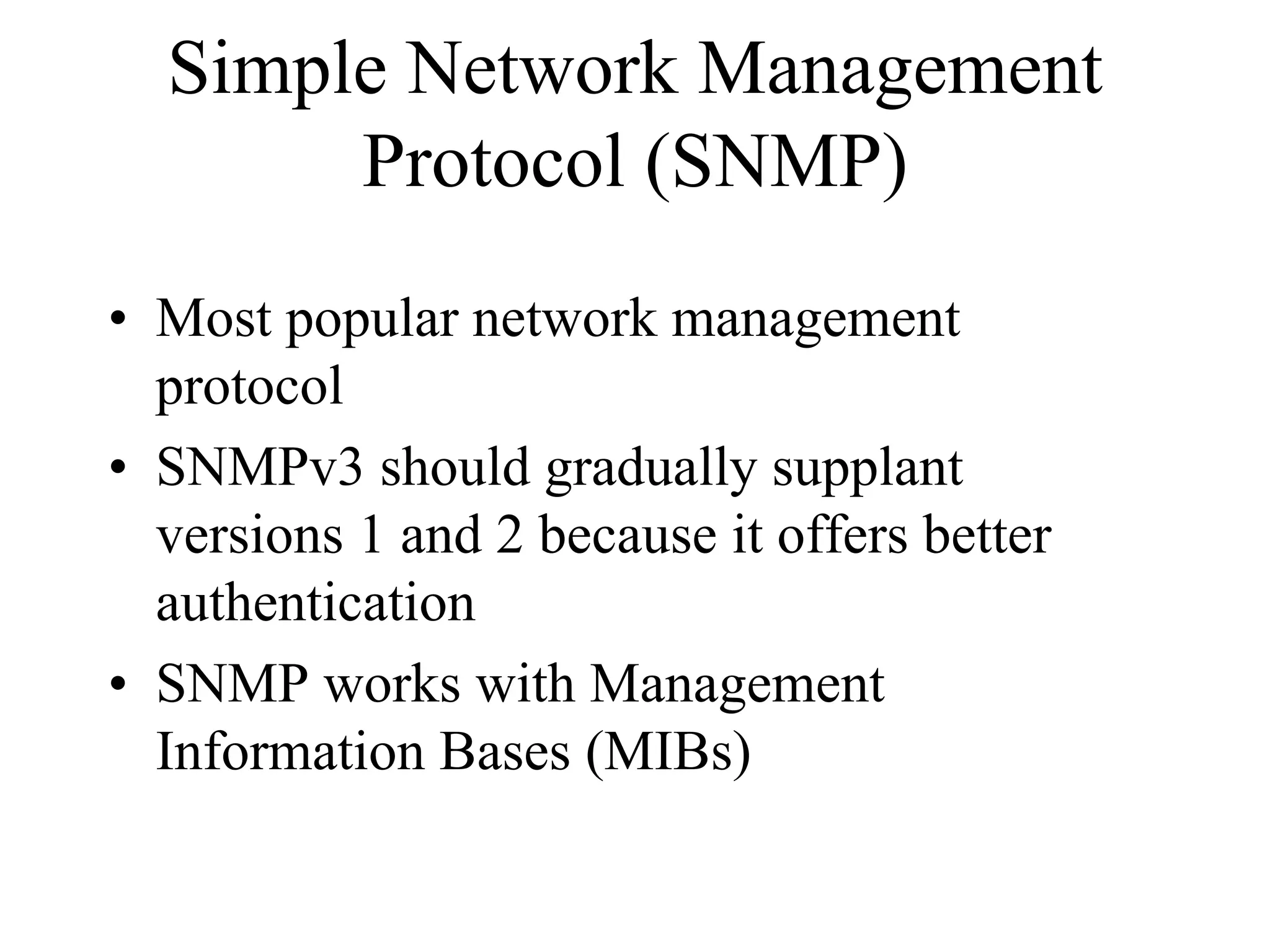 Simple Network Management
       Protocol (SNMP)
• Most popular network management
  protocol
• SNMPv3 should gradually supplant
  versions 1 and 2 because it offers better
  authentication
• SNMP works with Management
  Information Bases (MIBs)
 