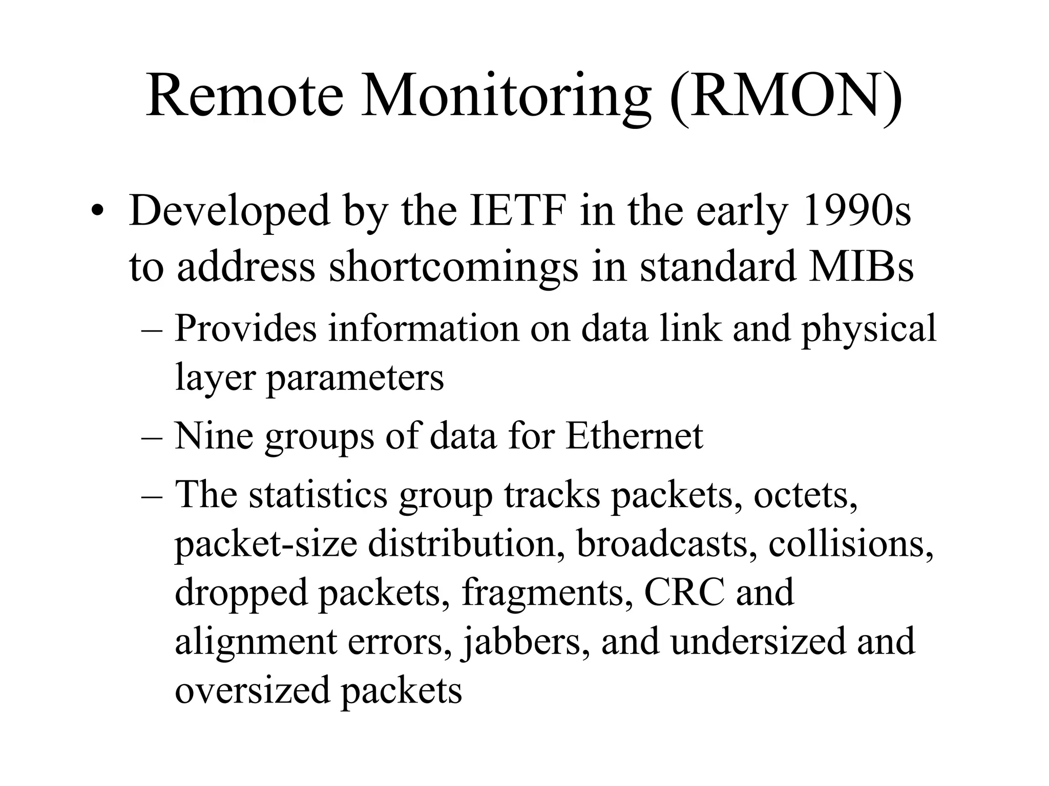 Remote Monitoring (RMON)
• Developed by the IETF in the early 1990s
  to address shortcomings in standard MIBs
  – Provides information on data link and physical
    layer parameters
  – Nine groups of data for Ethernet
  – The statistics group tracks packets, octets,
    packet-size distribution, broadcasts, collisions,
    dropped packets, fragments, CRC and
    alignment errors, jabbers, and undersized and
    oversized packets
 