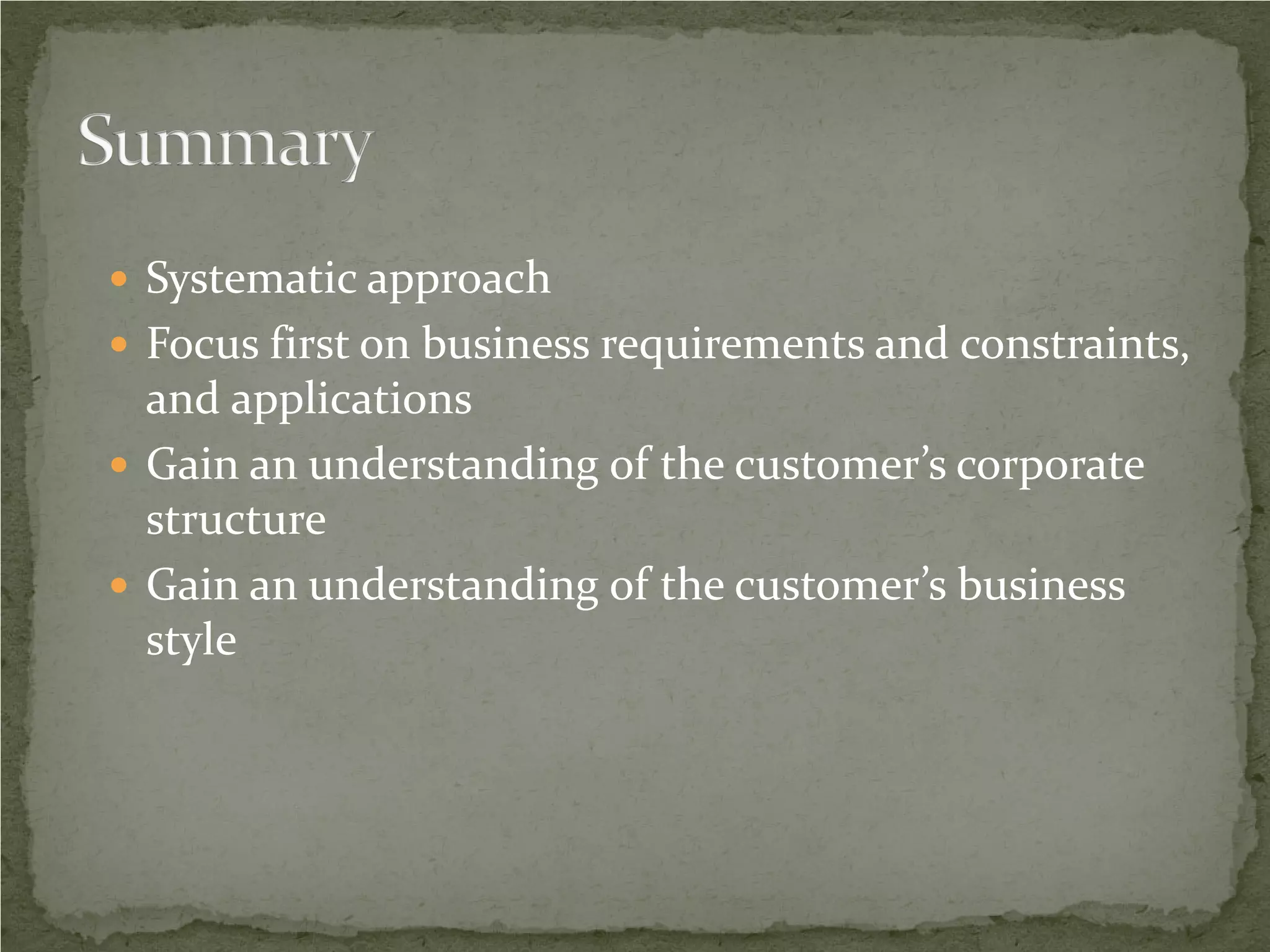  Systematic approach
 Focus first on business requirements and constraints,
  and applications
 Gain an understanding of the customer’s corporate
  structure
 Gain an understanding of the customer’s business
  style
 