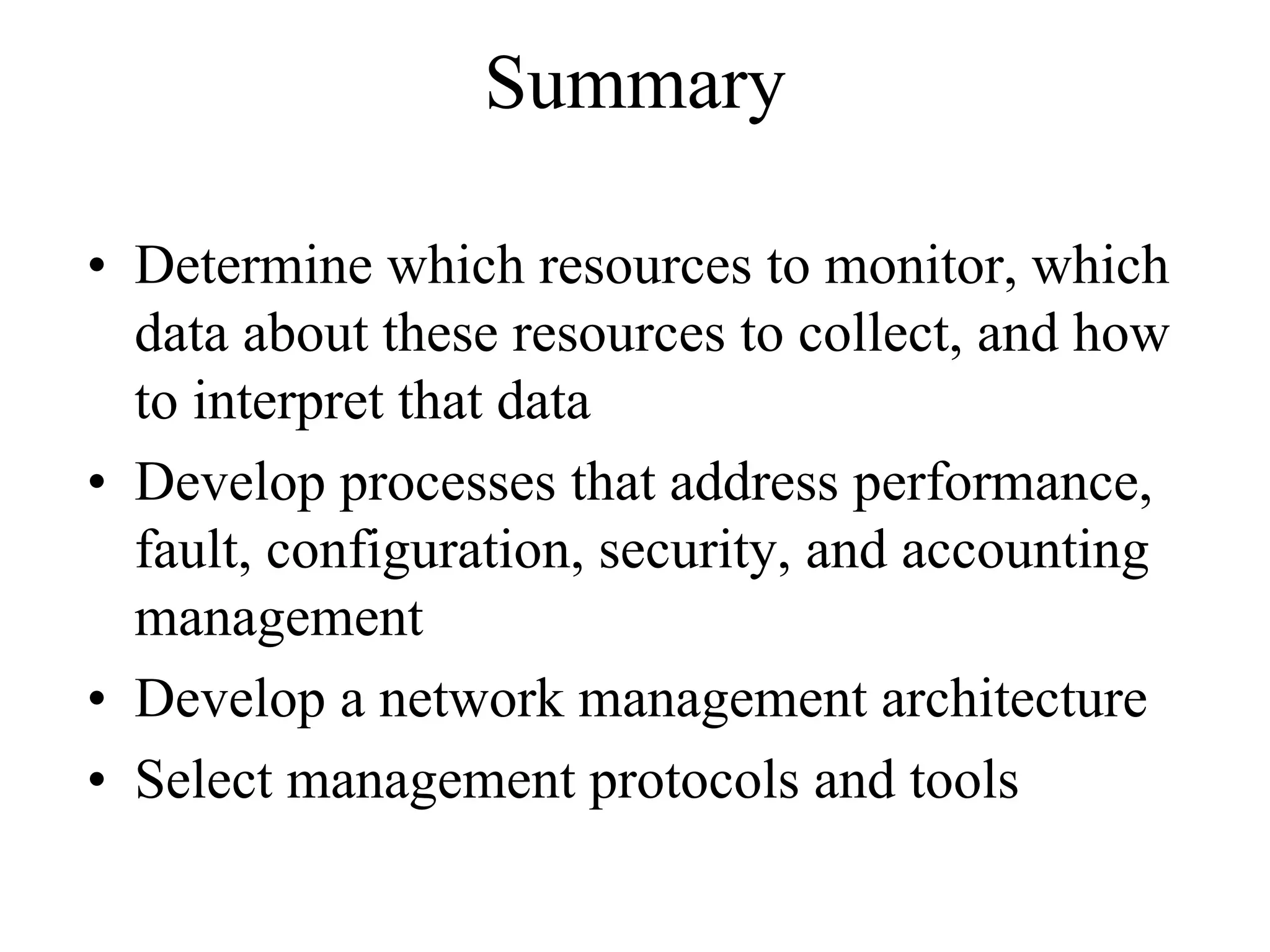 Summary

• Determine which resources to monitor, which
  data about these resources to collect, and how
  to interpret that data
• Develop processes that address performance,
  fault, configuration, security, and accounting
  management
• Develop a network management architecture
• Select management protocols and tools
 