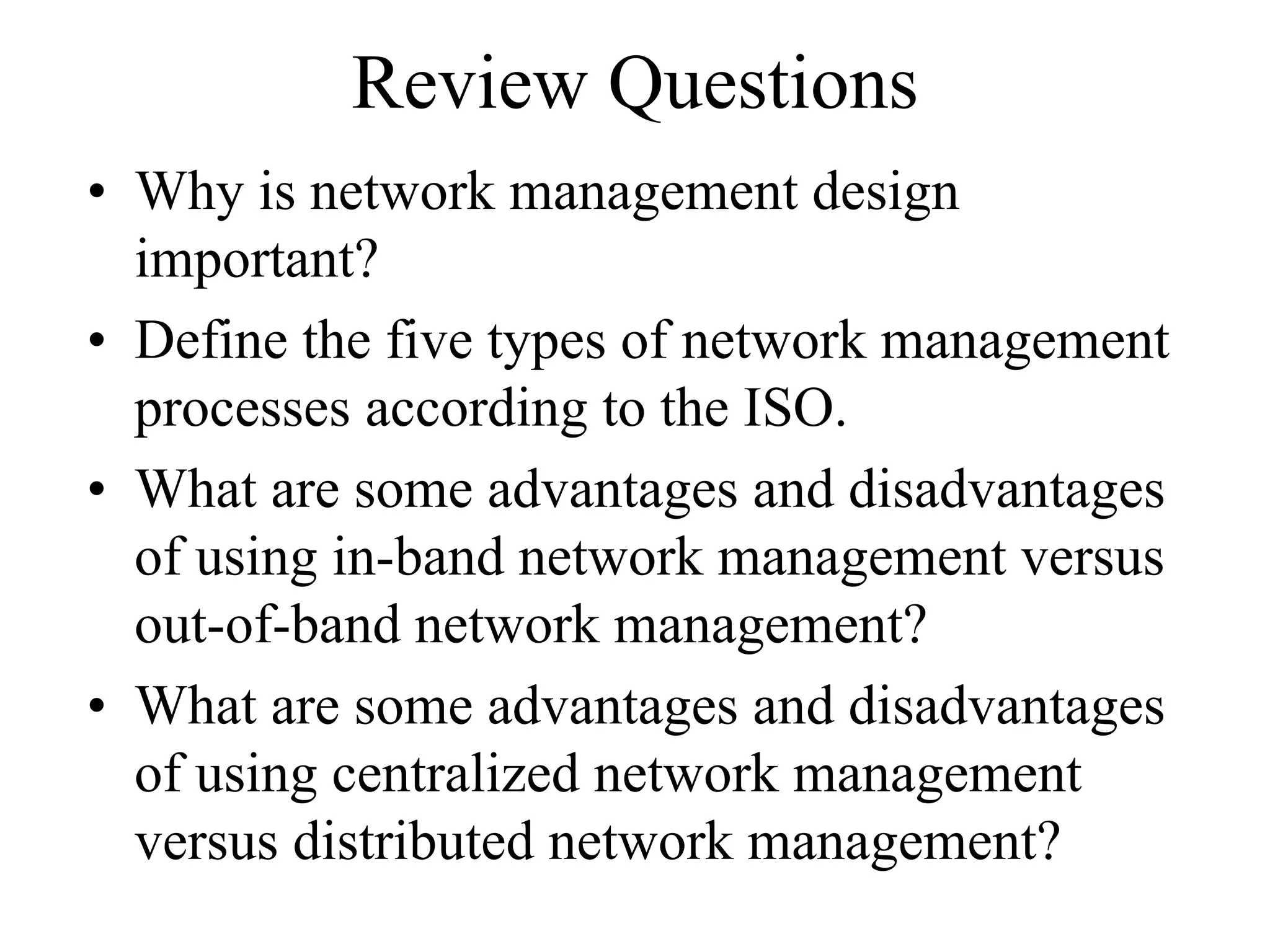 Review Questions
• Why is network management design
  important?
• Define the five types of network management
  processes according to the ISO.
• What are some advantages and disadvantages
  of using in-band network management versus
  out-of-band network management?
• What are some advantages and disadvantages
  of using centralized network management
  versus distributed network management?
 