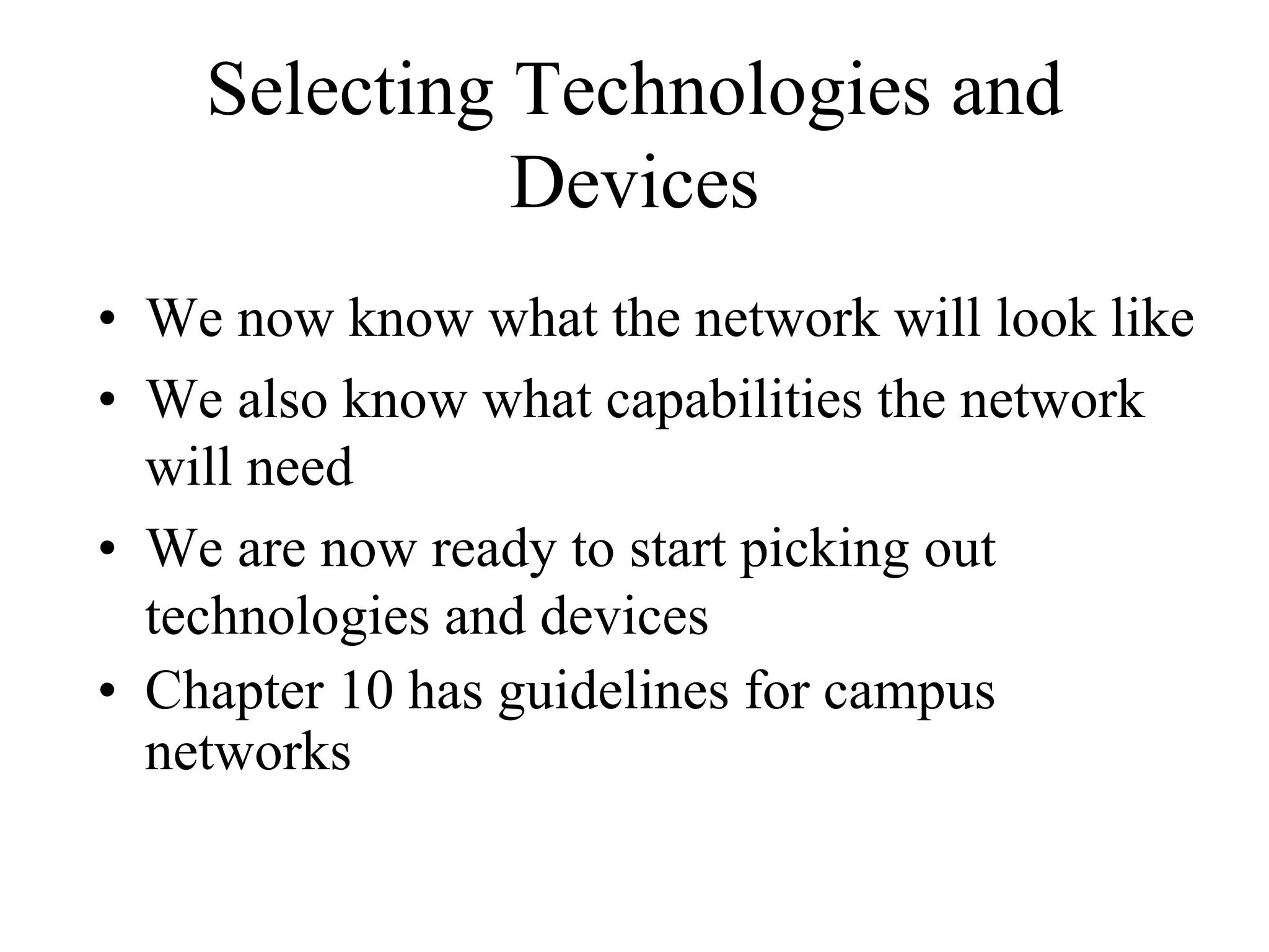 Selecting Technologies and
              Devices
• We now know what the network will look like
• We also know what capabilities the network
  will need
• We are now ready to start picking out
  technologies and devices
• Chapter 10 has guidelines for campus
  networks
 