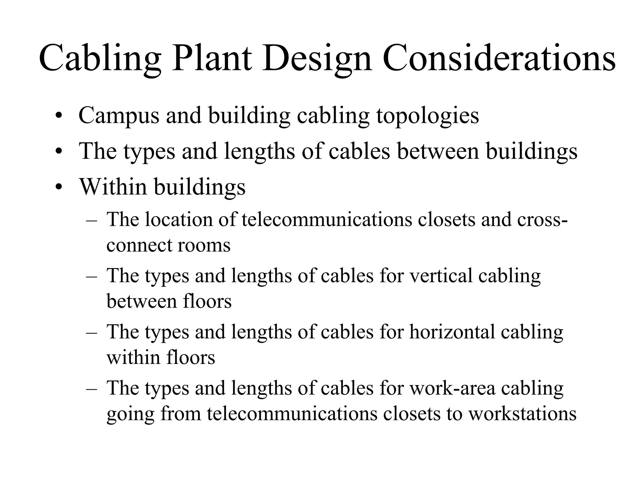 Cabling Plant Design Considerations
• Campus and building cabling topologies
• The types and lengths of cables between buildings
• Within buildings
   – The location of telecommunications closets and cross-
     connect rooms
   – The types and lengths of cables for vertical cabling
     between floors
   – The types and lengths of cables for horizontal cabling
     within floors
   – The types and lengths of cables for work-area cabling
     going from telecommunications closets to workstations
 