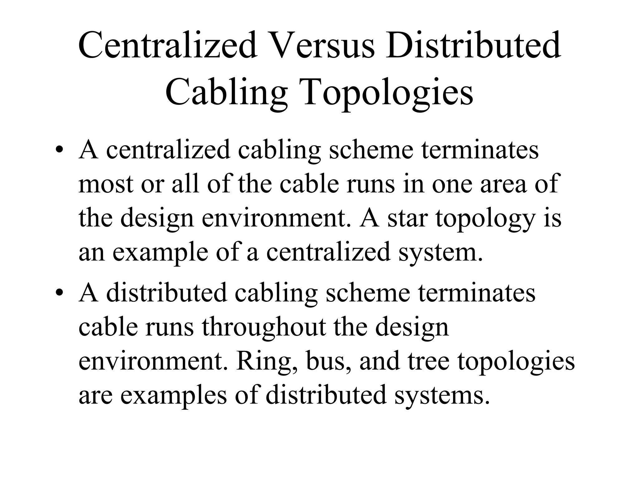Centralized Versus Distributed
       Cabling Topologies
• A centralized cabling scheme terminates
  most or all of the cable runs in one area of
  the design environment. A star topology is
  an example of a centralized system.
• A distributed cabling scheme terminates
  cable runs throughout the design
  environment. Ring, bus, and tree topologies
  are examples of distributed systems.
 