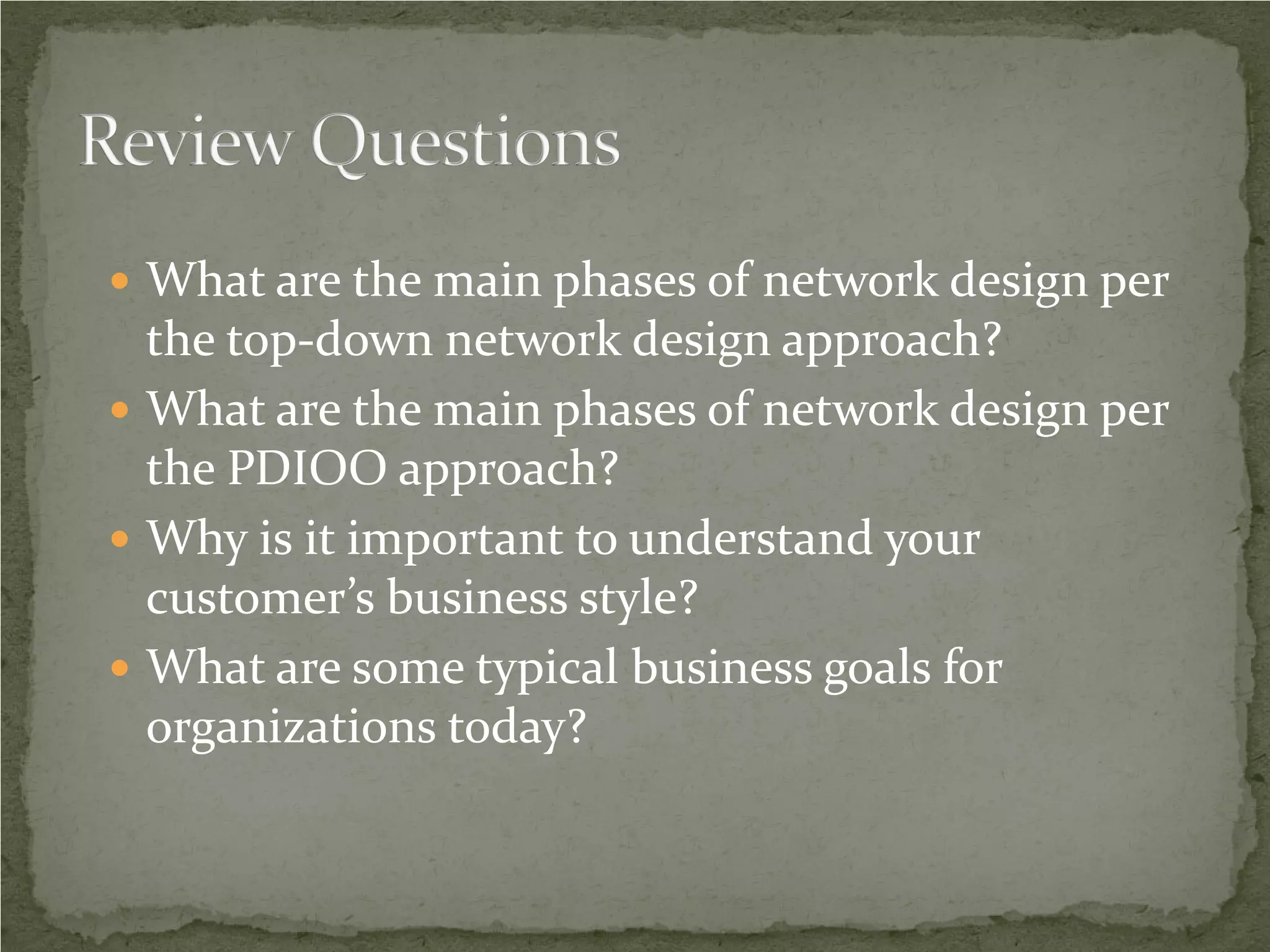  What are the main phases of network design per
  the top-down network design approach?
 What are the main phases of network design per
  the PDIOO approach?
 Why is it important to understand your
  customer’s business style?
 What are some typical business goals for
  organizations today?
 