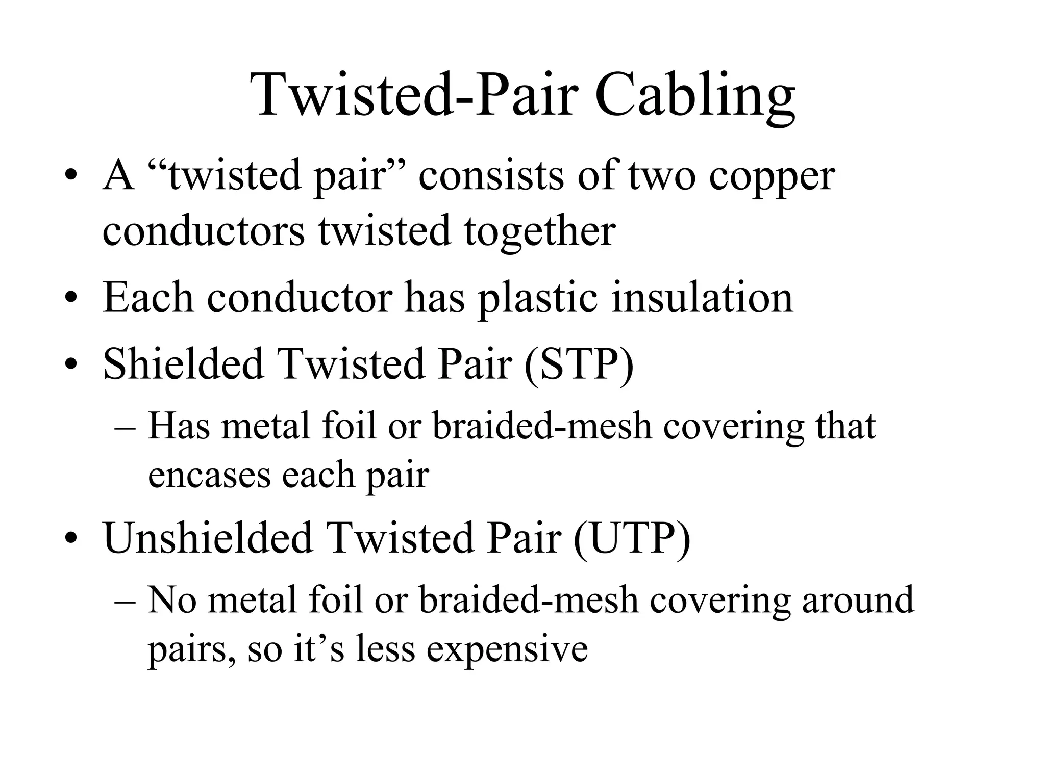 Twisted-Pair Cabling
• A “twisted pair” consists of two copper
  conductors twisted together
• Each conductor has plastic insulation
• Shielded Twisted Pair (STP)
  – Has metal foil or braided-mesh covering that
    encases each pair
• Unshielded Twisted Pair (UTP)
  – No metal foil or braided-mesh covering around
    pairs, so it’s less expensive
 