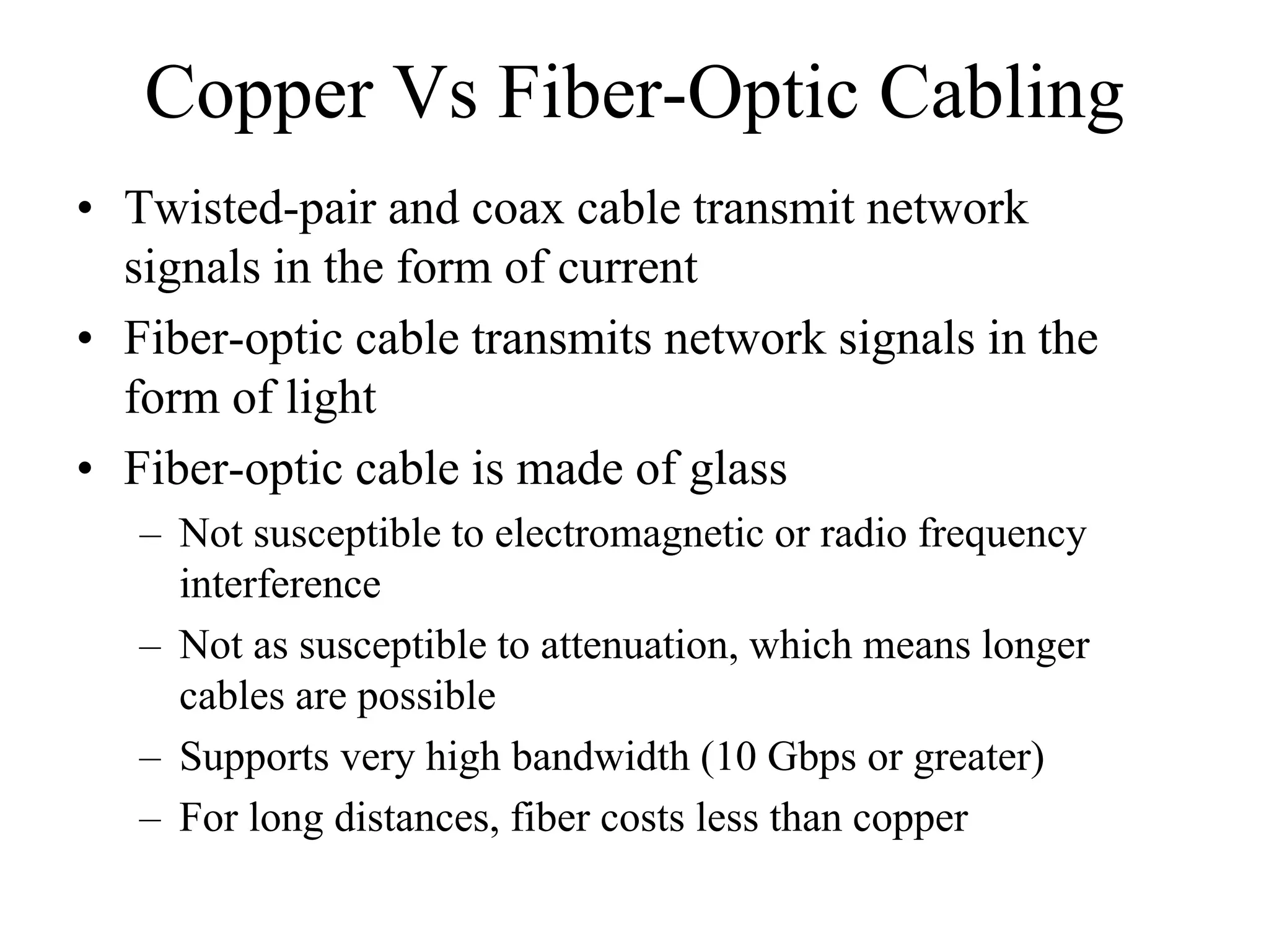 Copper Vs Fiber-Optic Cabling
• Twisted-pair and coax cable transmit network
  signals in the form of current
• Fiber-optic cable transmits network signals in the
  form of light
• Fiber-optic cable is made of glass
   – Not susceptible to electromagnetic or radio frequency
     interference
   – Not as susceptible to attenuation, which means longer
     cables are possible
   – Supports very high bandwidth (10 Gbps or greater)
   – For long distances, fiber costs less than copper
 