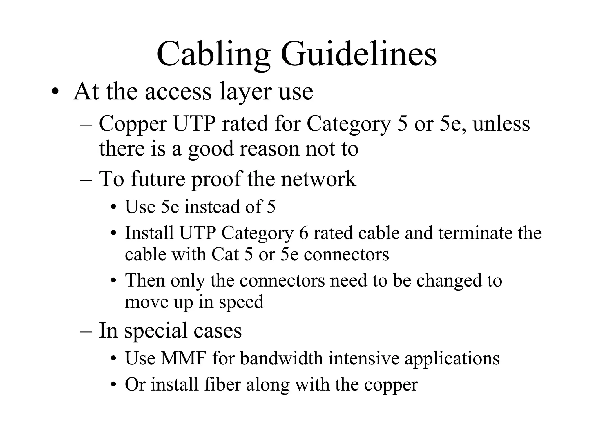 Cabling Guidelines
• At the access layer use
  – Copper UTP rated for Category 5 or 5e, unless
    there is a good reason not to
  – To future proof the network
     • Use 5e instead of 5
     • Install UTP Category 6 rated cable and terminate the
       cable with Cat 5 or 5e connectors
     • Then only the connectors need to be changed to
       move up in speed
  – In special cases
     • Use MMF for bandwidth intensive applications
     • Or install fiber along with the copper
 