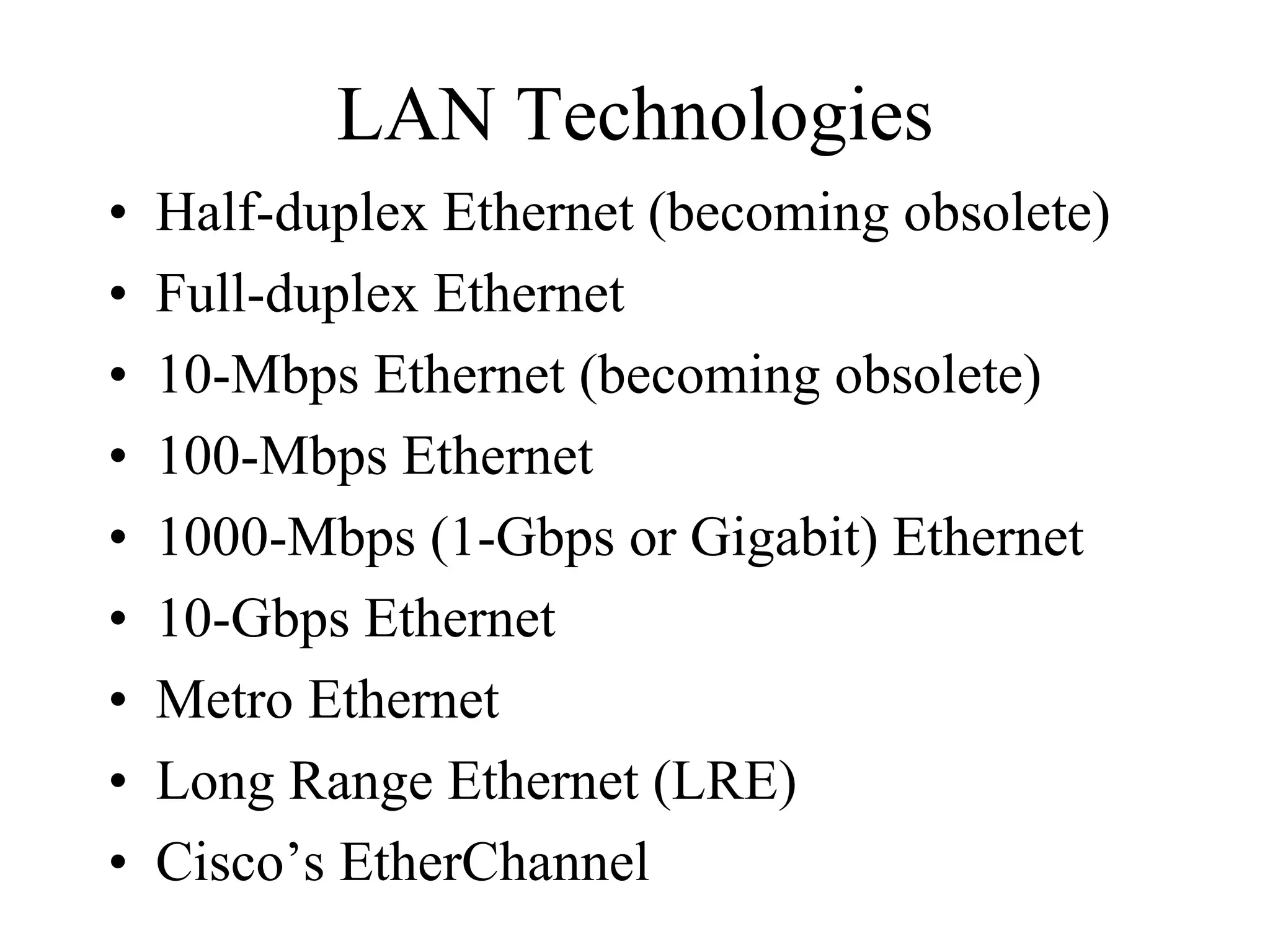 LAN Technologies
•   Half-duplex Ethernet (becoming obsolete)
•   Full-duplex Ethernet
•   10-Mbps Ethernet (becoming obsolete)
•   100-Mbps Ethernet
•   1000-Mbps (1-Gbps or Gigabit) Ethernet
•   10-Gbps Ethernet
•   Metro Ethernet
•   Long Range Ethernet (LRE)
•   Cisco’s EtherChannel
 