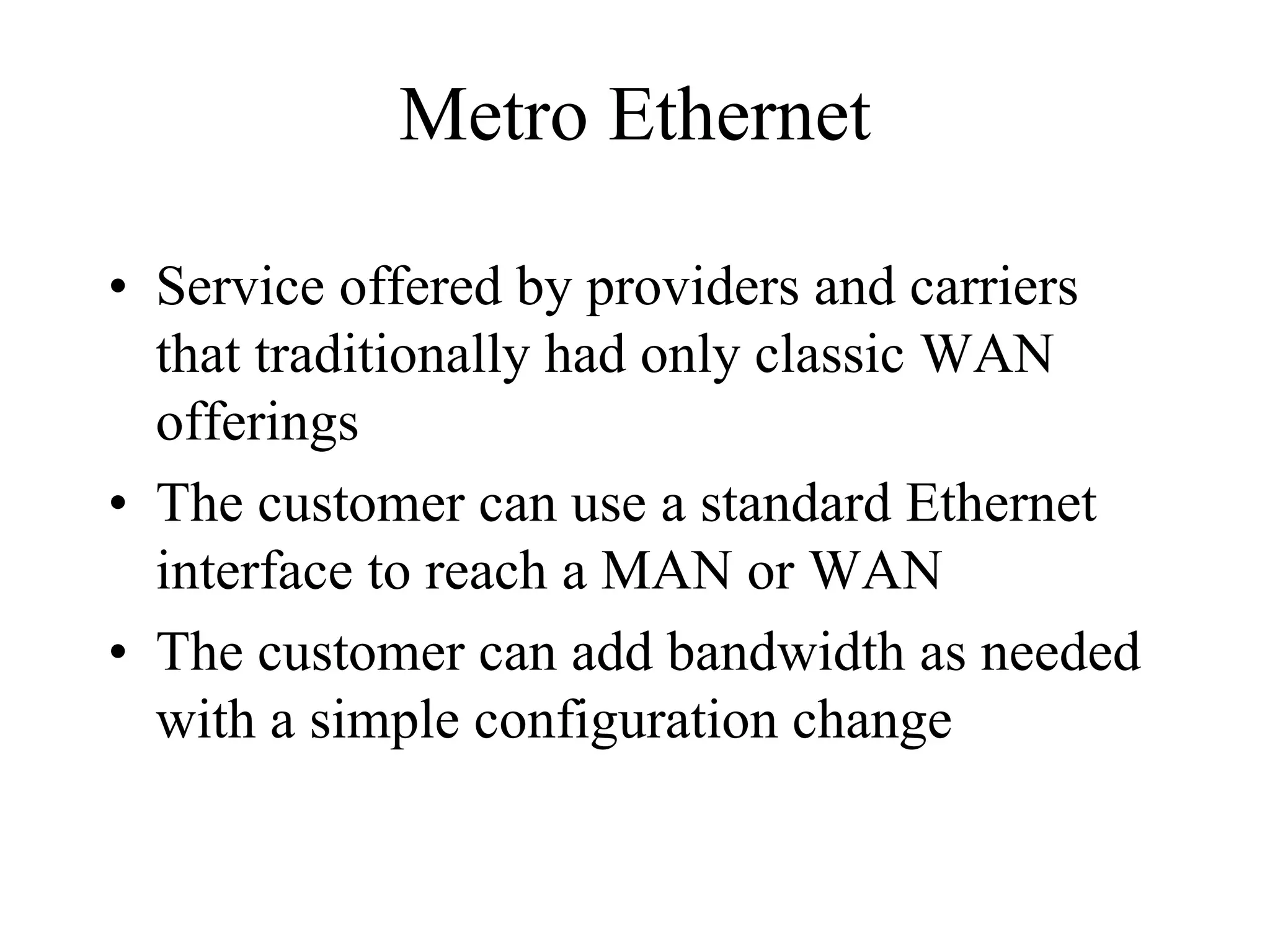 Metro Ethernet

• Service offered by providers and carriers
  that traditionally had only classic WAN
  offerings
• The customer can use a standard Ethernet
  interface to reach a MAN or WAN
• The customer can add bandwidth as needed
  with a simple configuration change
 