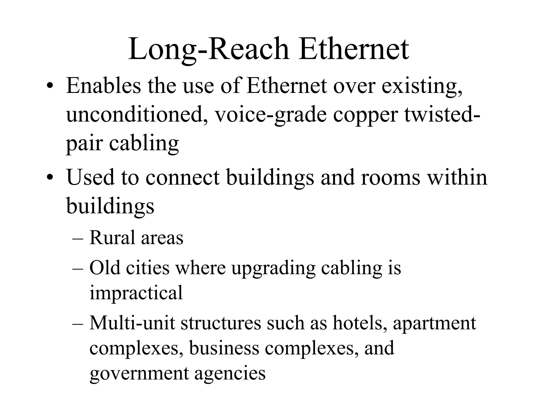 Long-Reach Ethernet
• Enables the use of Ethernet over existing,
  unconditioned, voice-grade copper twisted-
  pair cabling
• Used to connect buildings and rooms within
  buildings
  – Rural areas
  – Old cities where upgrading cabling is
    impractical
  – Multi-unit structures such as hotels, apartment
    complexes, business complexes, and
    government agencies
 