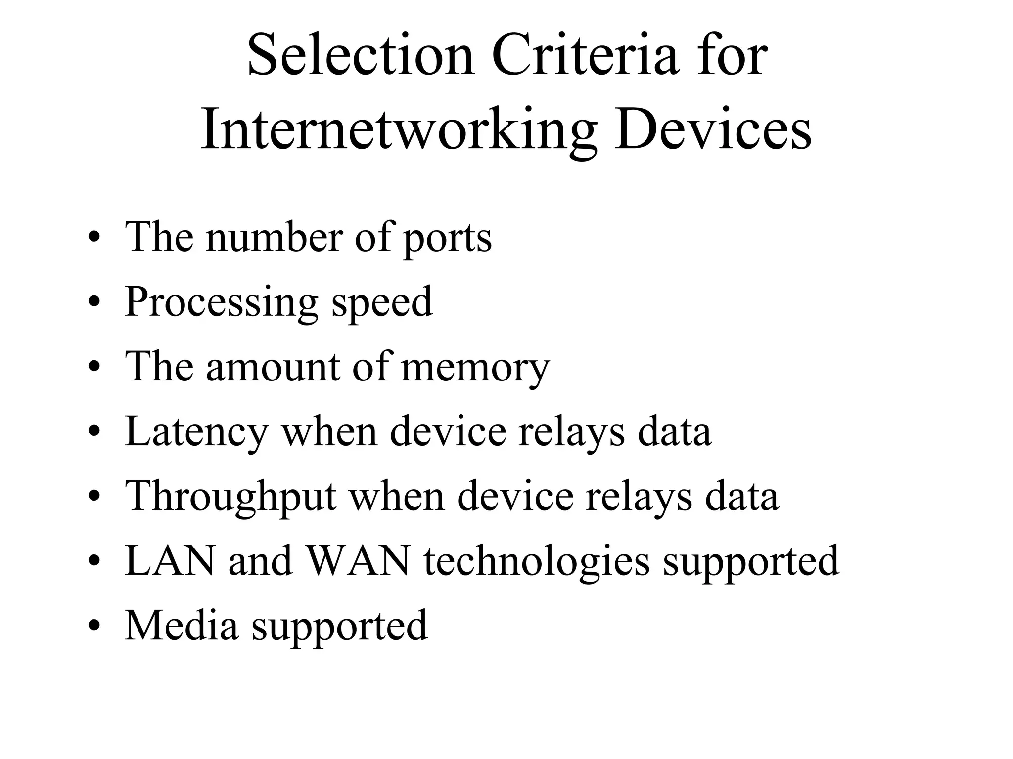 Selection Criteria for
       Internetworking Devices
•   The number of ports
•   Processing speed
•   The amount of memory
•   Latency when device relays data
•   Throughput when device relays data
•   LAN and WAN technologies supported
•   Media supported
 