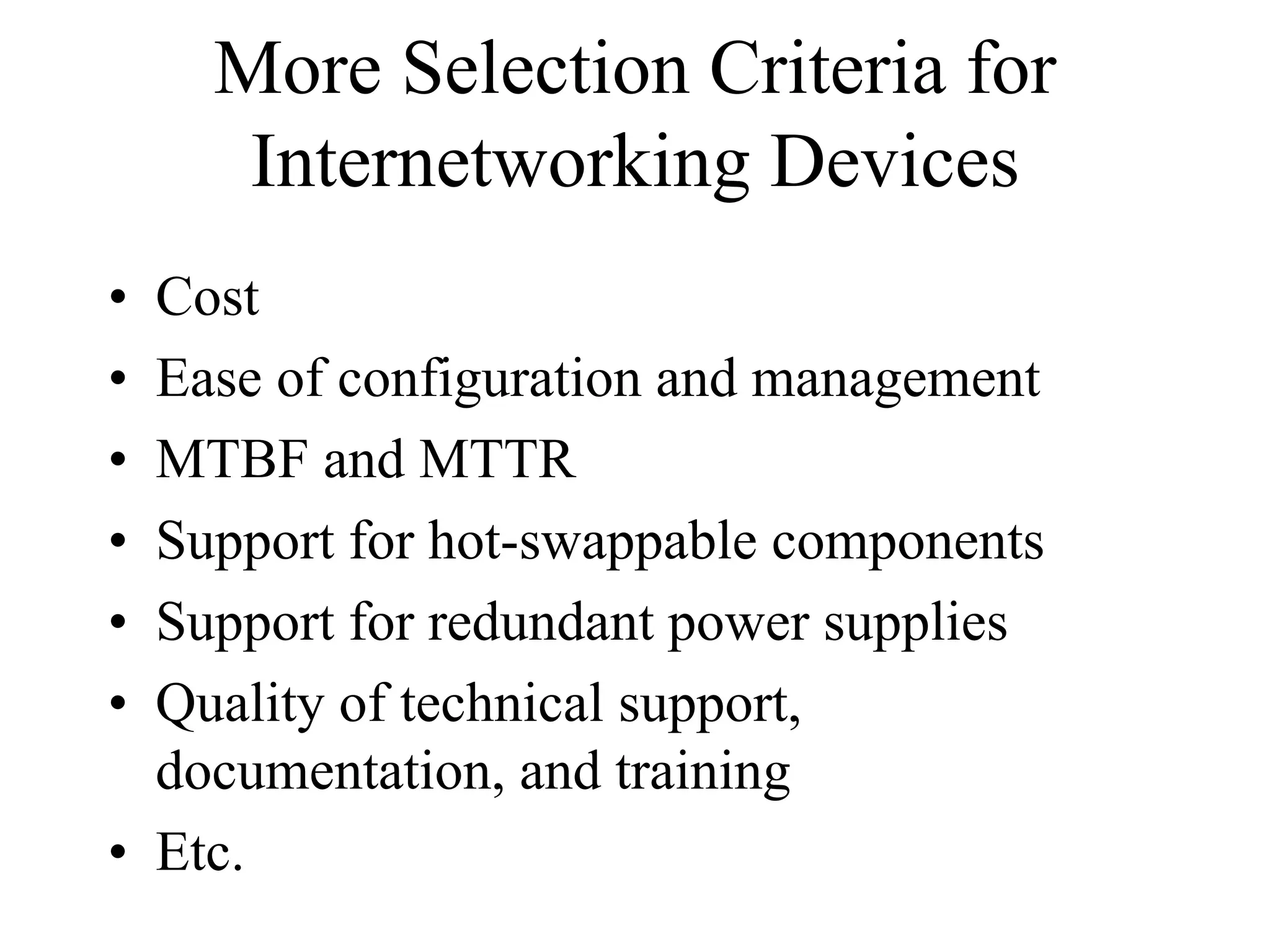More Selection Criteria for
     Internetworking Devices
• Cost
• Ease of configuration and management
• MTBF and MTTR
• Support for hot-swappable components
• Support for redundant power supplies
• Quality of technical support,
  documentation, and training
• Etc.
 