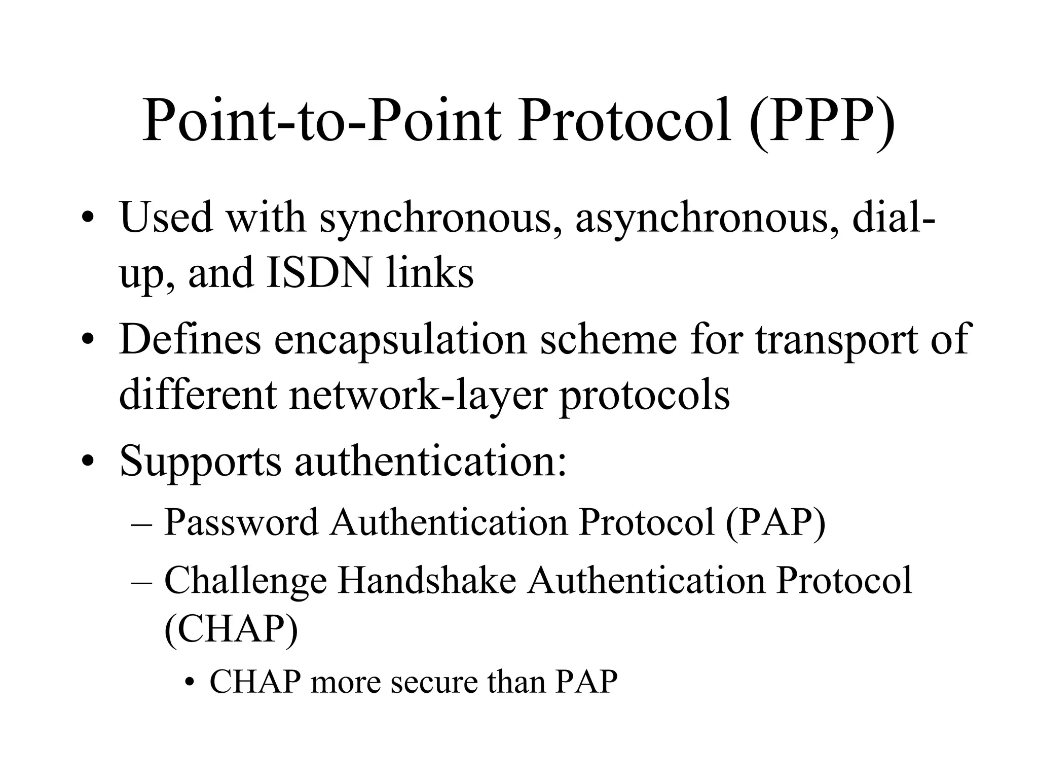Point-to-Point Protocol (PPP)
• Used with synchronous, asynchronous, dial-
  up, and ISDN links
• Defines encapsulation scheme for transport of
  different network-layer protocols
• Supports authentication:
  – Password Authentication Protocol (PAP)
  – Challenge Handshake Authentication Protocol
    (CHAP)
     • CHAP more secure than PAP
 