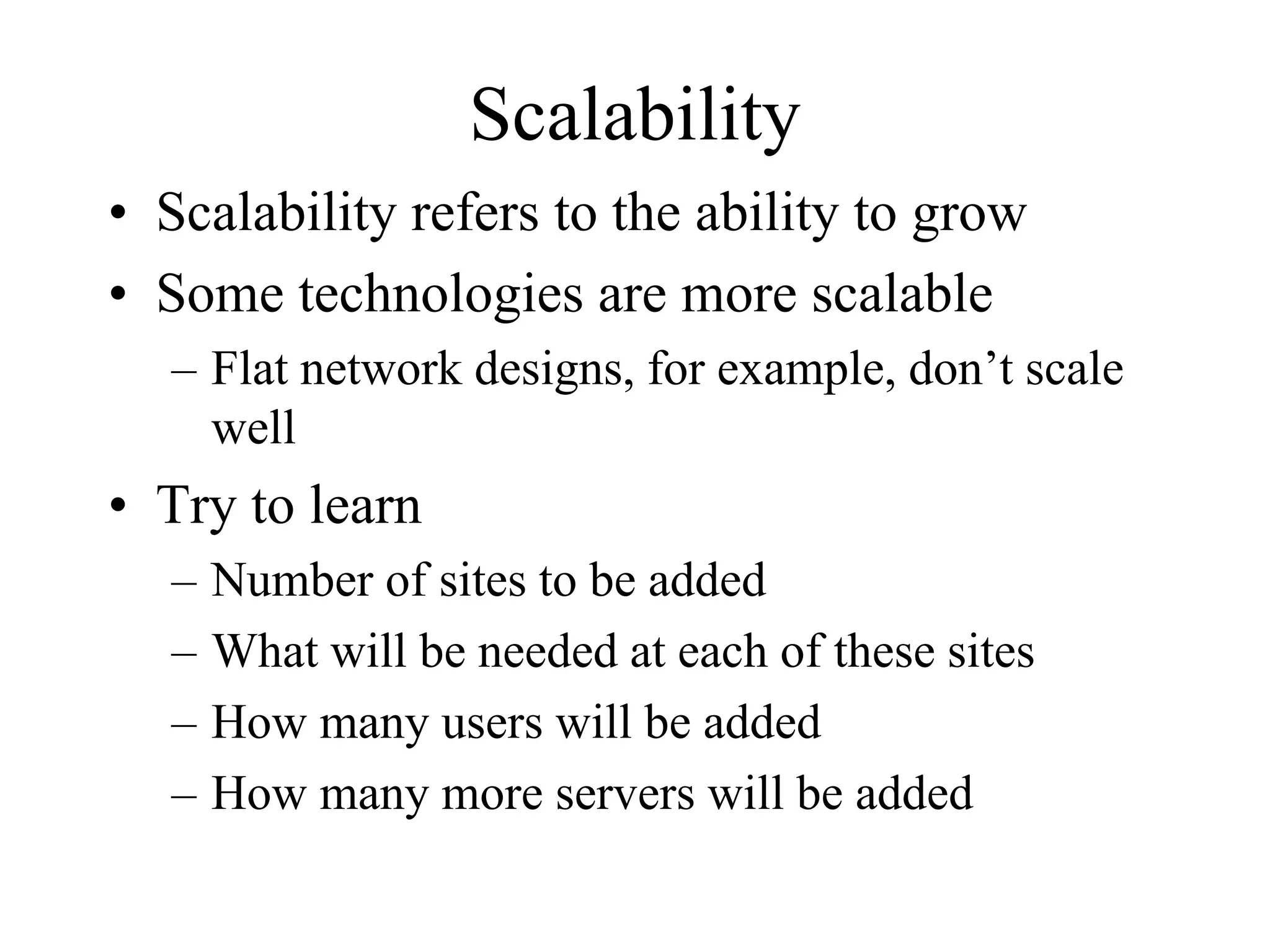 Scalability
• Scalability refers to the ability to grow
• Some technologies are more scalable
  – Flat network designs, for example, don’t scale
    well
• Try to learn
  –   Number of sites to be added
  –   What will be needed at each of these sites
  –   How many users will be added
  –   How many more servers will be added
 