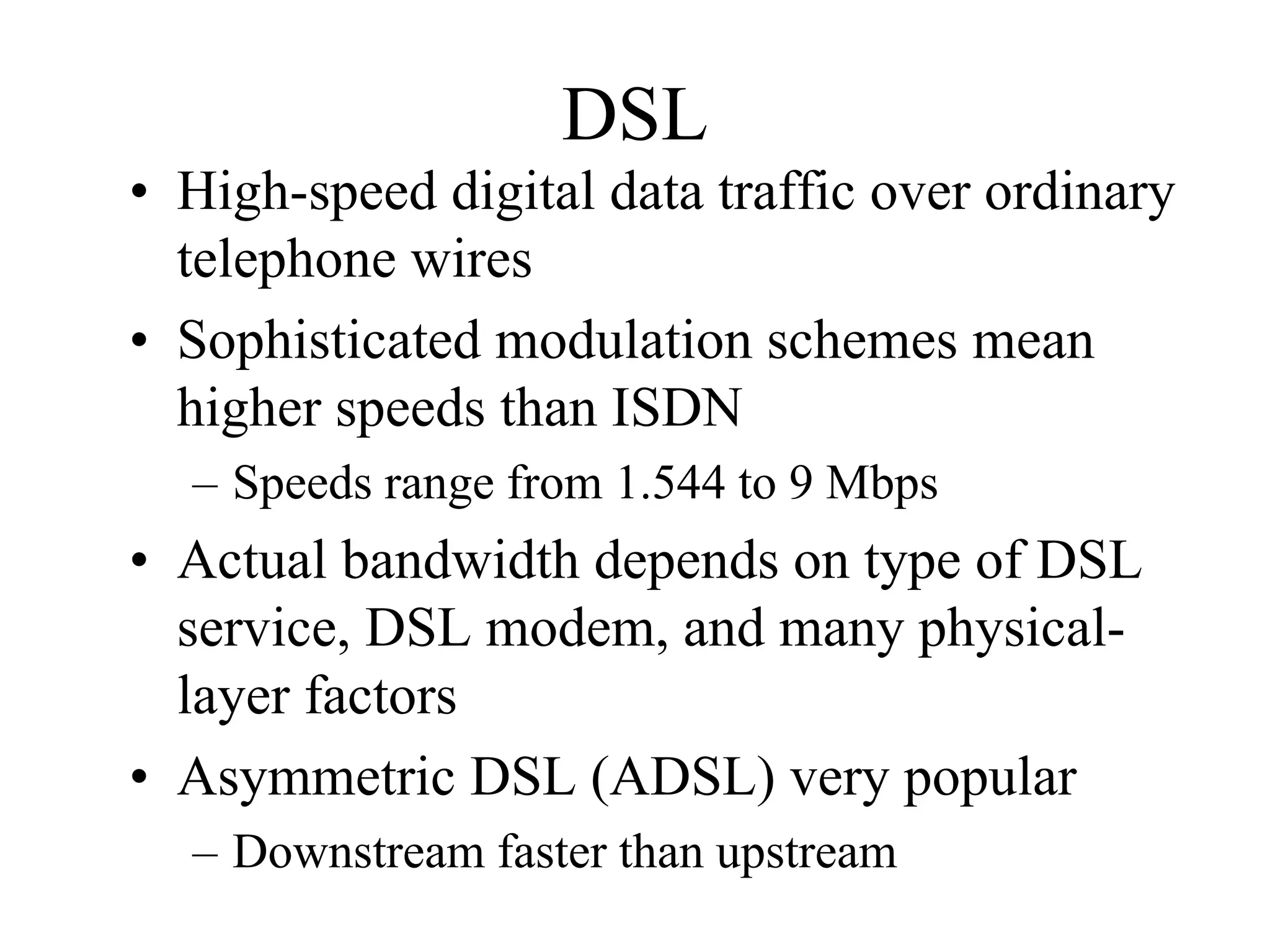 DSL
• High-speed digital data traffic over ordinary
  telephone wires
• Sophisticated modulation schemes mean
  higher speeds than ISDN
  – Speeds range from 1.544 to 9 Mbps
• Actual bandwidth depends on type of DSL
  service, DSL modem, and many physical-
  layer factors
• Asymmetric DSL (ADSL) very popular
  – Downstream faster than upstream
 