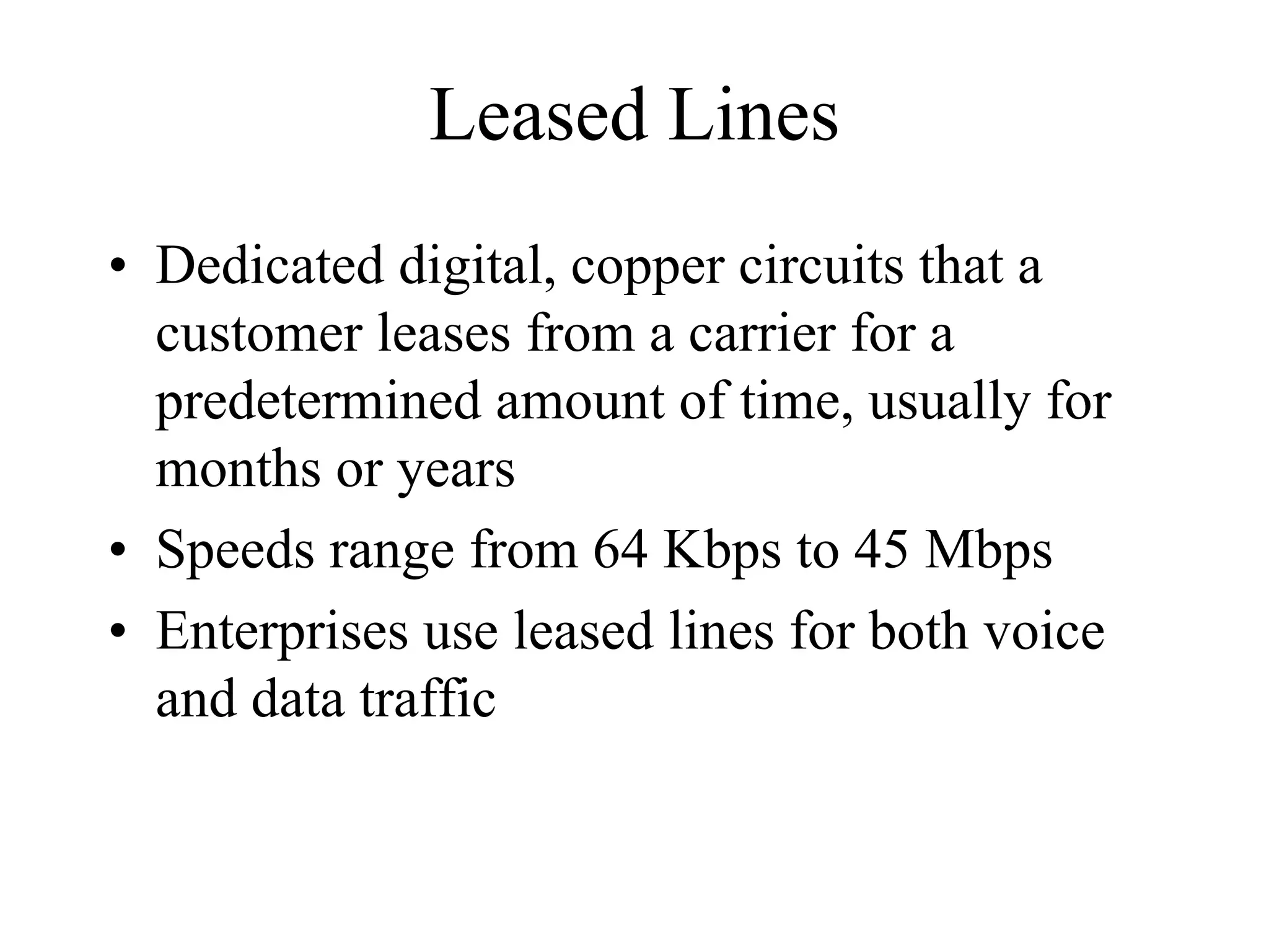 Leased Lines
• Dedicated digital, copper circuits that a
  customer leases from a carrier for a
  predetermined amount of time, usually for
  months or years
• Speeds range from 64 Kbps to 45 Mbps
• Enterprises use leased lines for both voice
  and data traffic
 