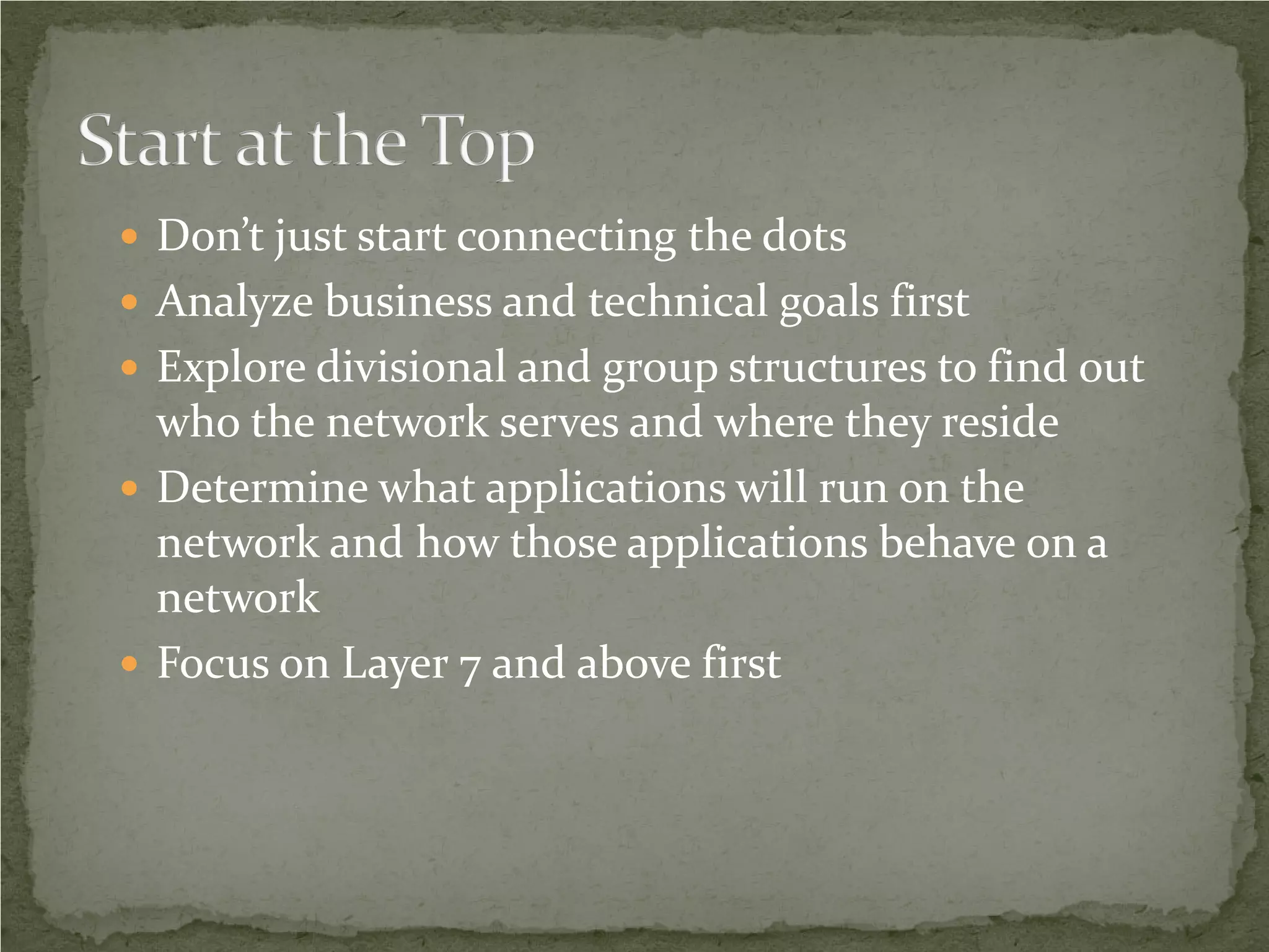  Don’t just start connecting the dots
 Analyze business and technical goals first
 Explore divisional and group structures to find out
  who the network serves and where they reside
 Determine what applications will run on the
  network and how those applications behave on a
  network
 Focus on Layer 7 and above first
 