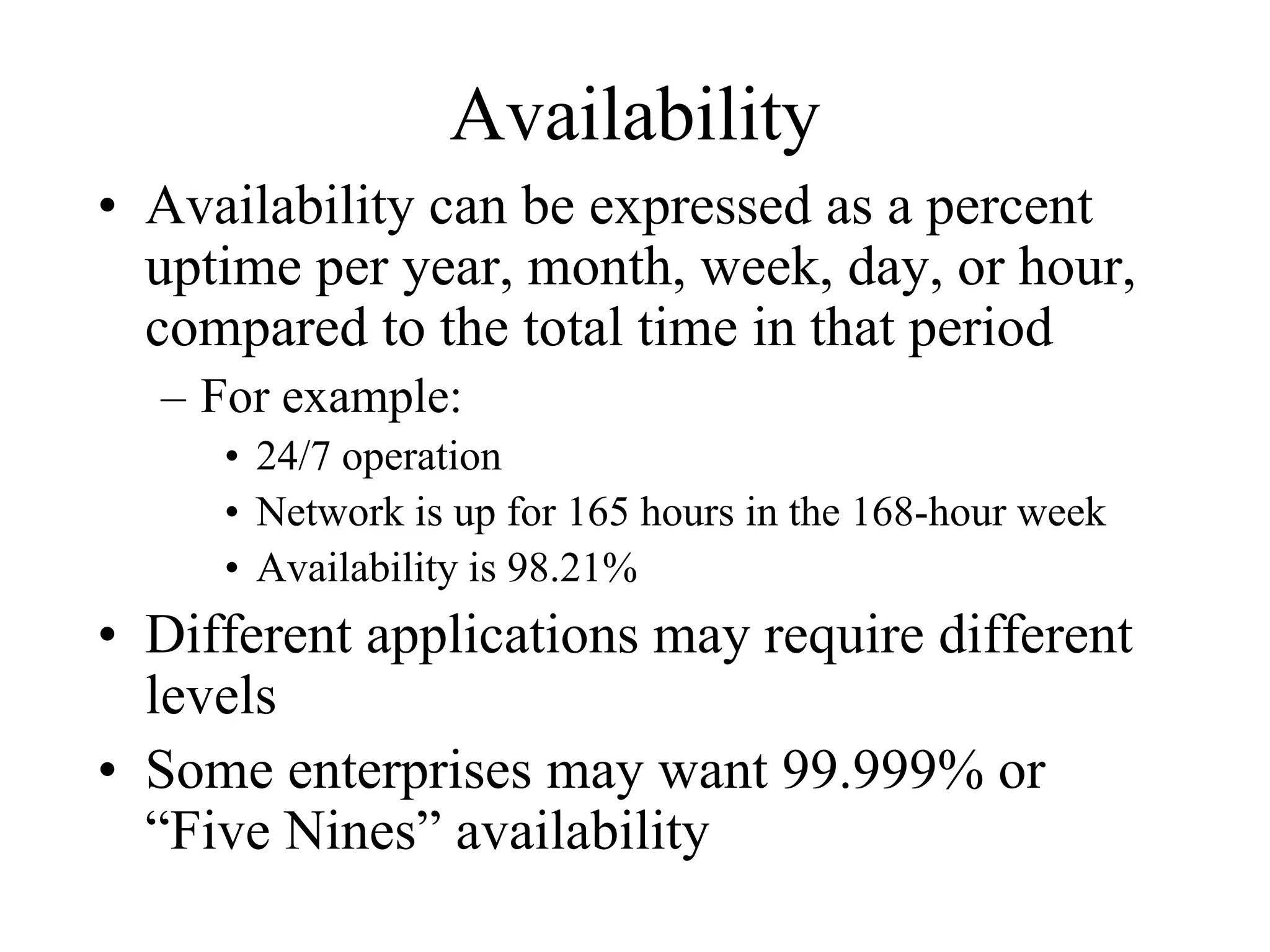 Availability
• Availability can be expressed as a percent
  uptime per year, month, week, day, or hour,
  compared to the total time in that period
  – For example:
     • 24/7 operation
     • Network is up for 165 hours in the 168-hour week
     • Availability is 98.21%
• Different applications may require different
  levels
• Some enterprises may want 99.999% or
  “Five Nines” availability
 