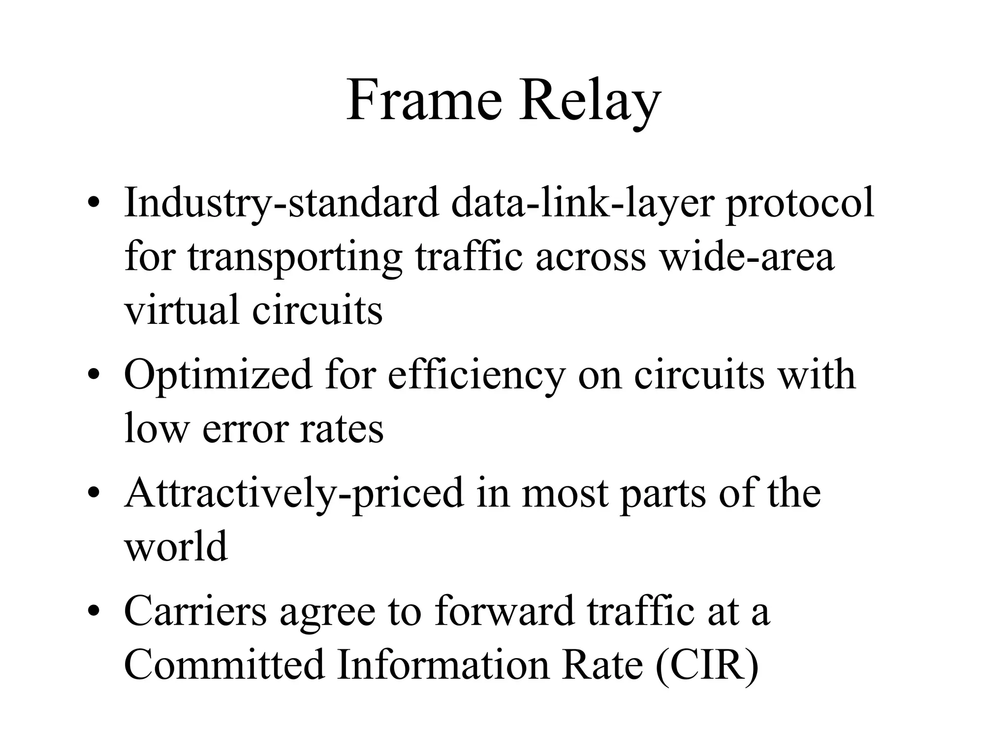 Frame Relay
• Industry-standard data-link-layer protocol
  for transporting traffic across wide-area
  virtual circuits
• Optimized for efficiency on circuits with
  low error rates
• Attractively-priced in most parts of the
  world
• Carriers agree to forward traffic at a
  Committed Information Rate (CIR)
 