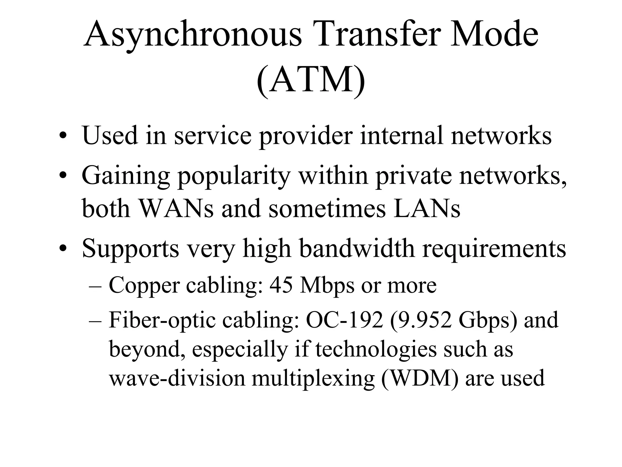 Asynchronous Transfer Mode
           (ATM)
• Used in service provider internal networks
• Gaining popularity within private networks,
  both WANs and sometimes LANs
• Supports very high bandwidth requirements
  – Copper cabling: 45 Mbps or more
  – Fiber-optic cabling: OC-192 (9.952 Gbps) and
    beyond, especially if technologies such as
    wave-division multiplexing (WDM) are used
 