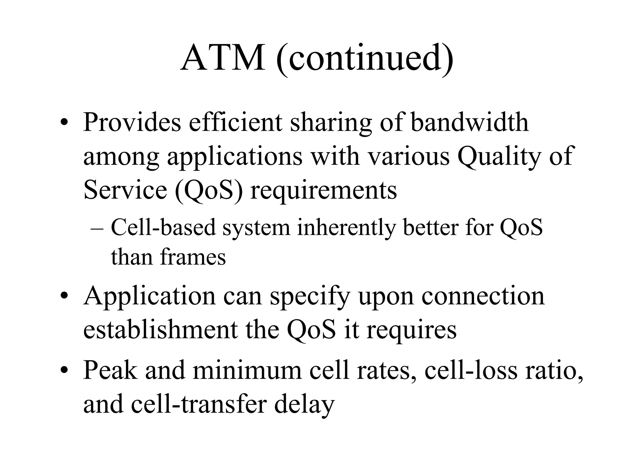 ATM (continued)
• Provides efficient sharing of bandwidth
  among applications with various Quality of
  Service (QoS) requirements
  – Cell-based system inherently better for QoS
    than frames
• Application can specify upon connection
  establishment the QoS it requires
• Peak and minimum cell rates, cell-loss ratio,
  and cell-transfer delay
 