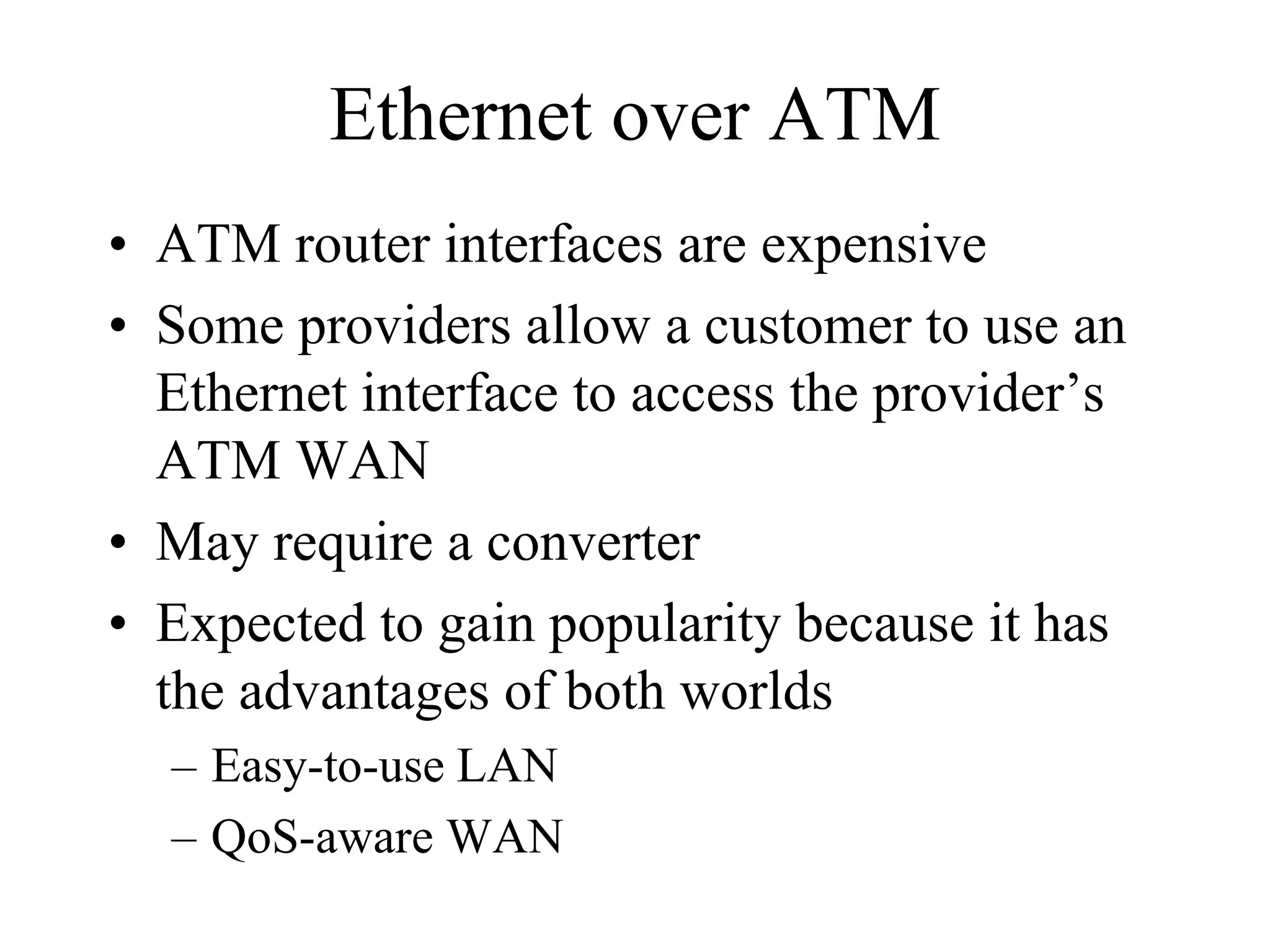 Ethernet over ATM
• ATM router interfaces are expensive
• Some providers allow a customer to use an
  Ethernet interface to access the provider’s
  ATM WAN
• May require a converter
• Expected to gain popularity because it has
  the advantages of both worlds
  – Easy-to-use LAN
  – QoS-aware WAN
 