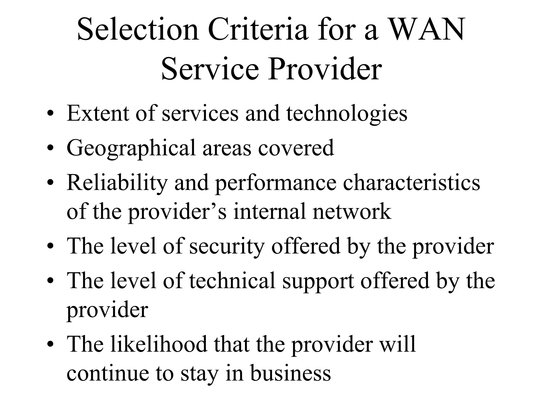 Selection Criteria for a WAN
         Service Provider
• Extent of services and technologies
• Geographical areas covered
• Reliability and performance characteristics
  of the provider’s internal network
• The level of security offered by the provider
• The level of technical support offered by the
  provider
• The likelihood that the provider will
  continue to stay in business
 