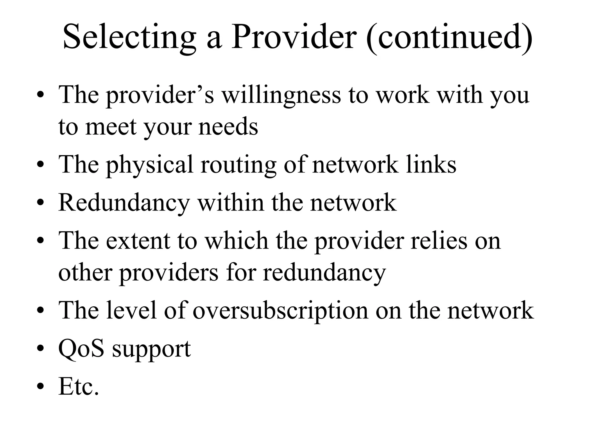 Selecting a Provider (continued)
• The provider’s willingness to work with you
  to meet your needs
• The physical routing of network links
• Redundancy within the network
• The extent to which the provider relies on
  other providers for redundancy
• The level of oversubscription on the network
• QoS support
• Etc.
 