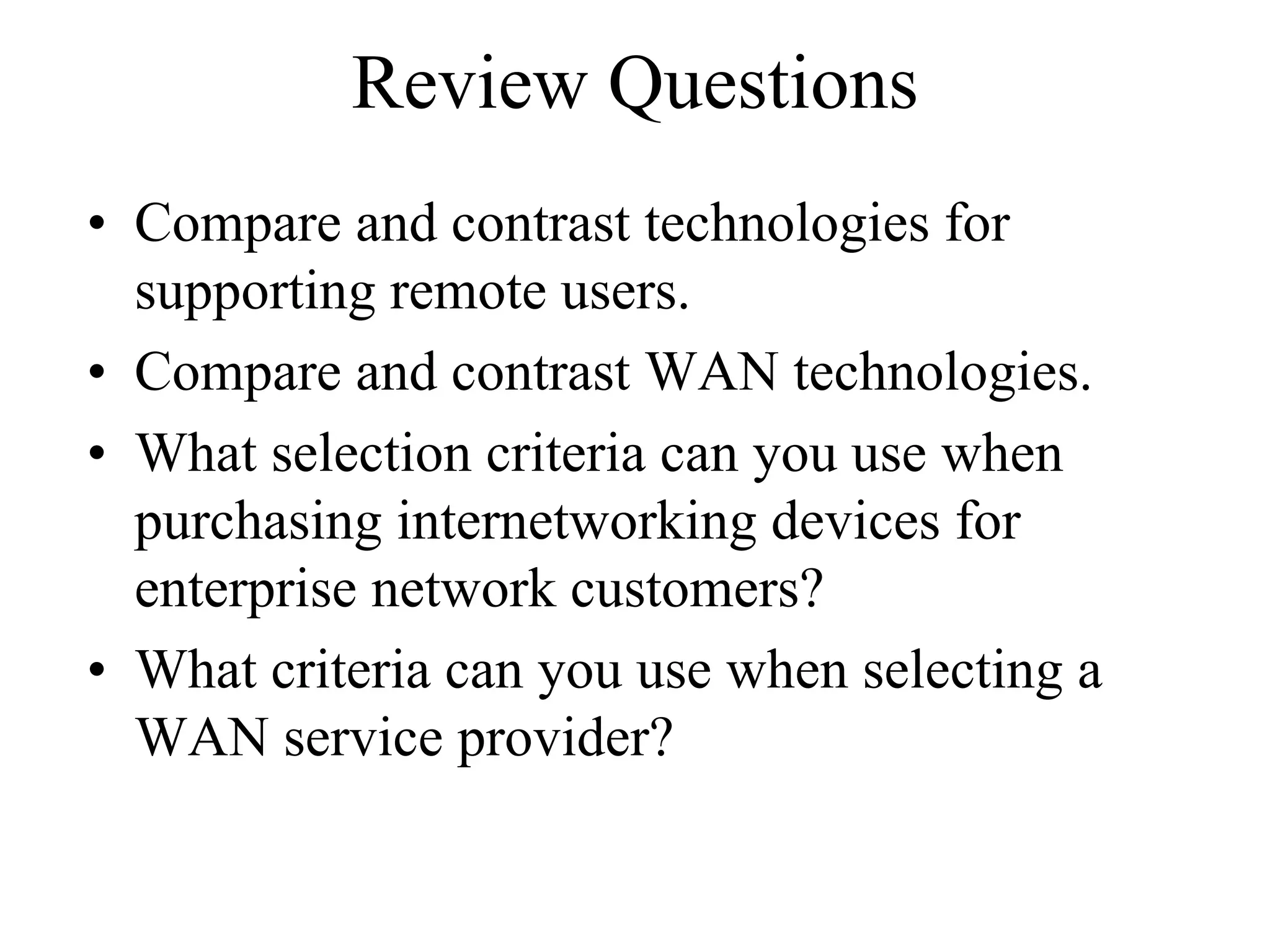 Review Questions
• Compare and contrast technologies for
  supporting remote users.
• Compare and contrast WAN technologies.
• What selection criteria can you use when
  purchasing internetworking devices for
  enterprise network customers?
• What criteria can you use when selecting a
  WAN service provider?
 