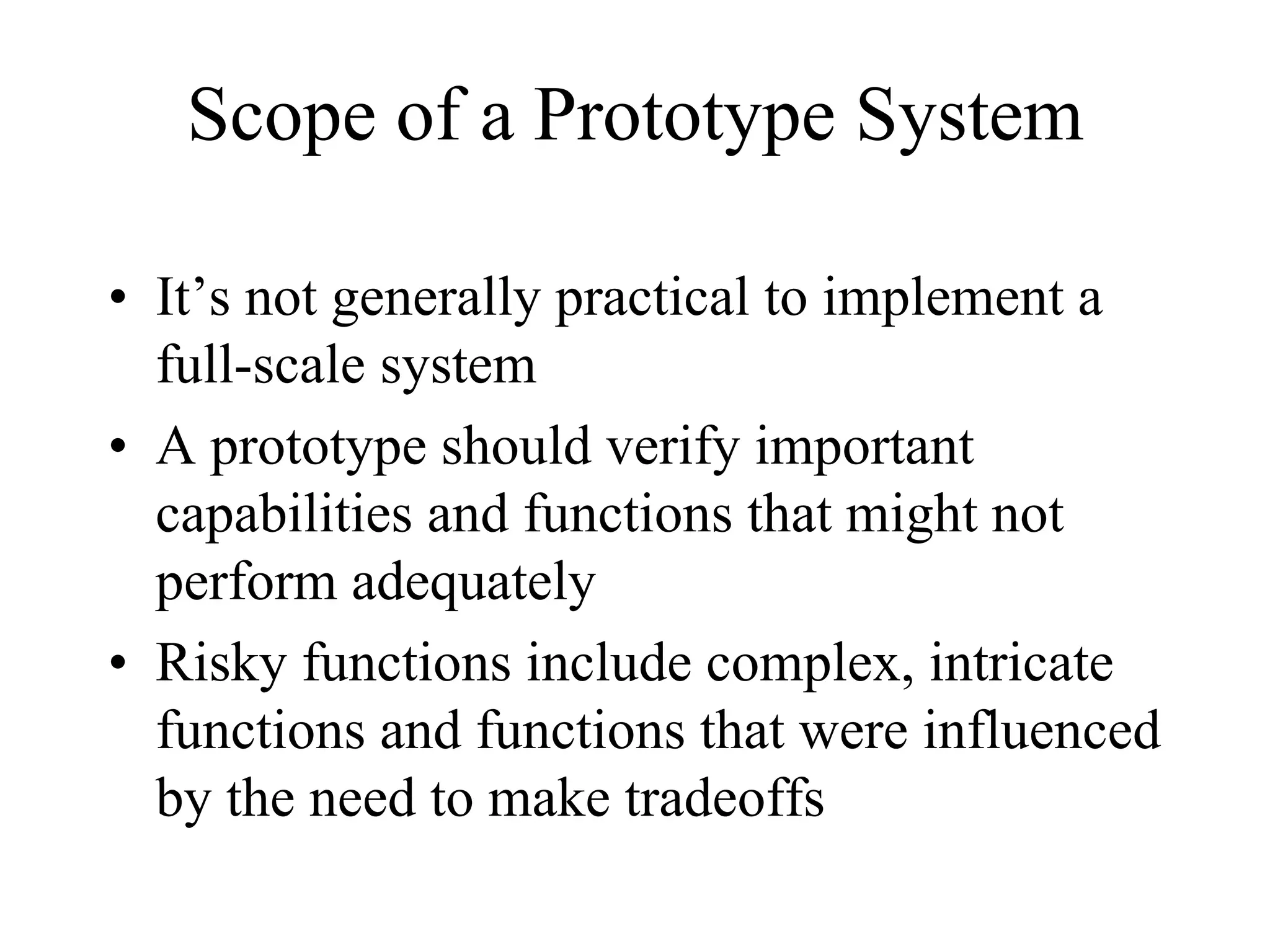 Scope of a Prototype System

• It’s not generally practical to implement a
  full-scale system
• A prototype should verify important
  capabilities and functions that might not
  perform adequately
• Risky functions include complex, intricate
  functions and functions that were influenced
  by the need to make tradeoffs
 