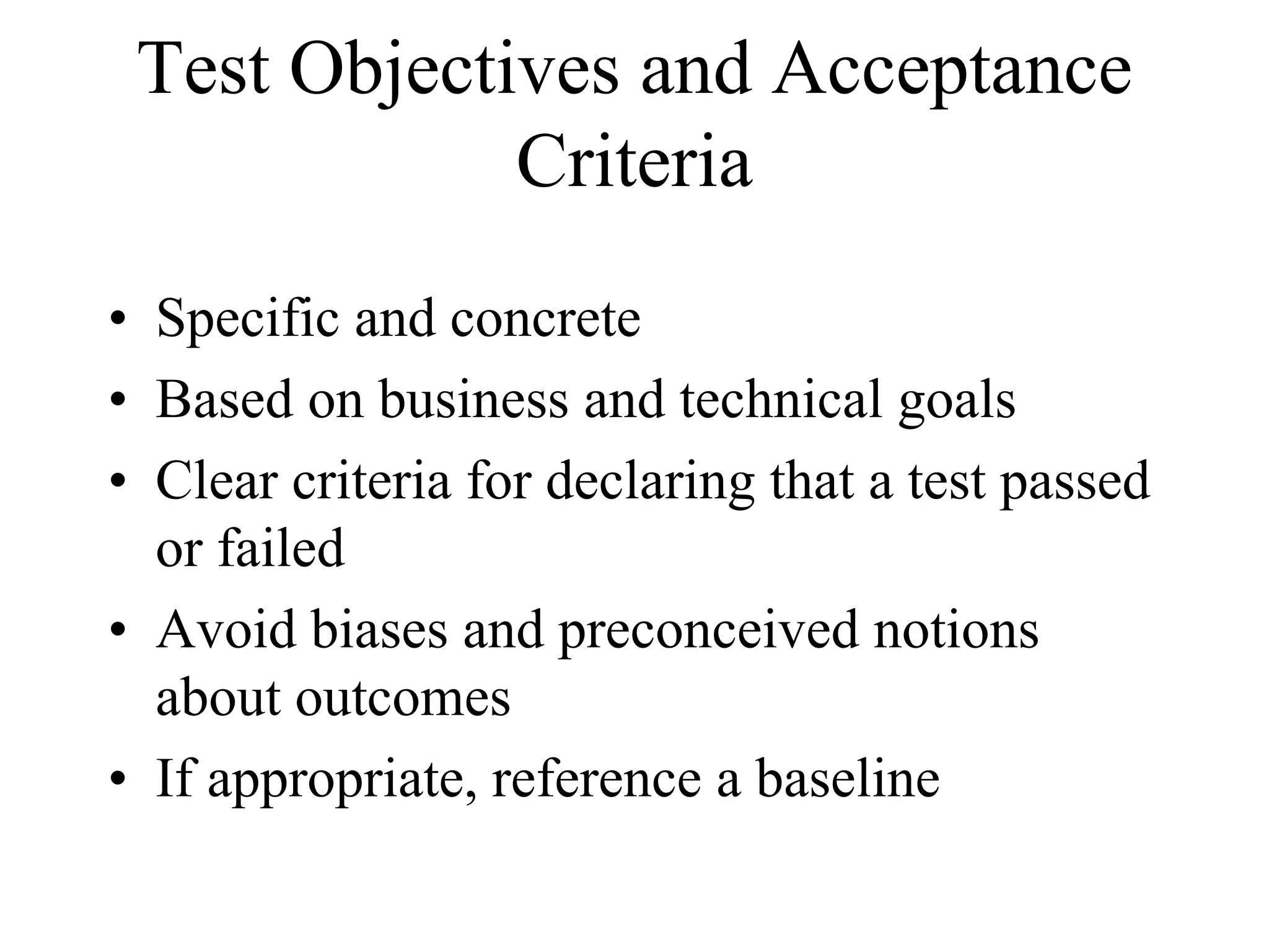 Test Objectives and Acceptance
             Criteria
• Specific and concrete
• Based on business and technical goals
• Clear criteria for declaring that a test passed
  or failed
• Avoid biases and preconceived notions
  about outcomes
• If appropriate, reference a baseline
 