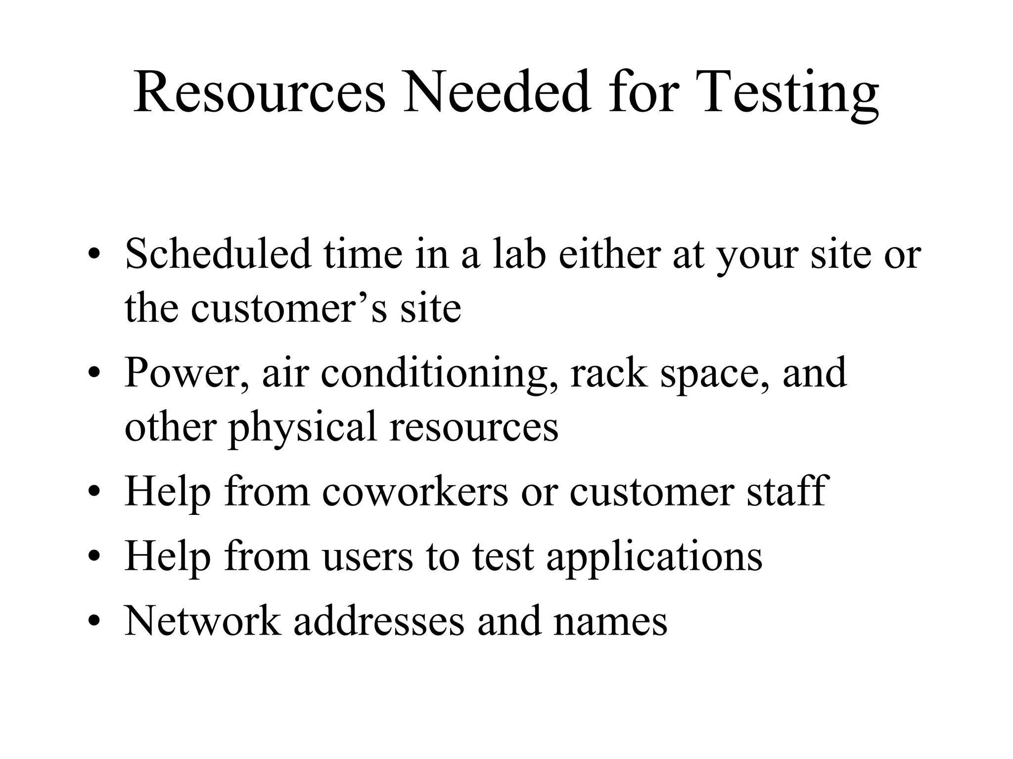 Resources Needed for Testing

• Scheduled time in a lab either at your site or
  the customer’s site
• Power, air conditioning, rack space, and
  other physical resources
• Help from coworkers or customer staff
• Help from users to test applications
• Network addresses and names
 
