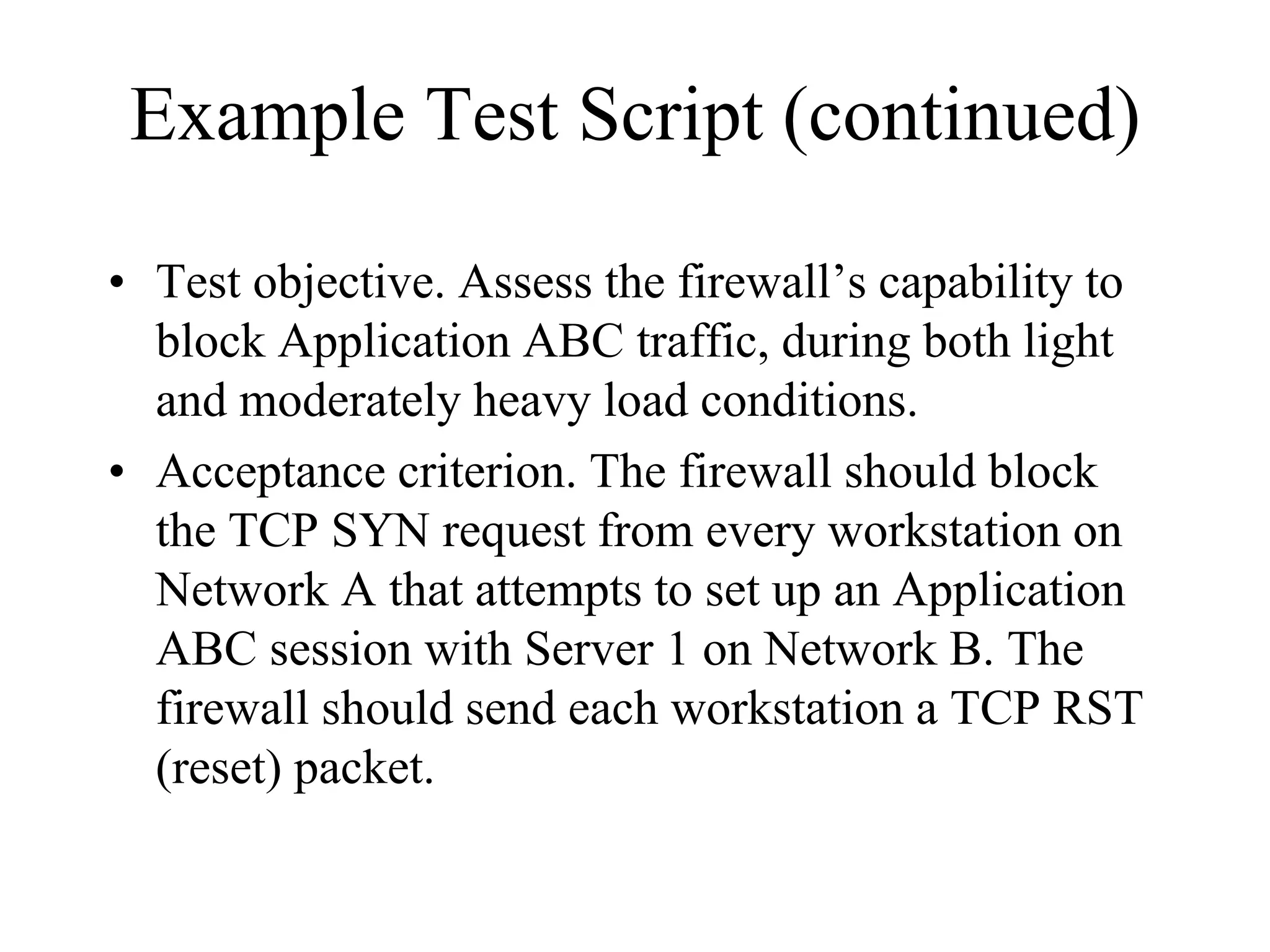 Example Test Script (continued)

• Test objective. Assess the firewall’s capability to
  block Application ABC traffic, during both light
  and moderately heavy load conditions.
• Acceptance criterion. The firewall should block
  the TCP SYN request from every workstation on
  Network A that attempts to set up an Application
  ABC session with Server 1 on Network B. The
  firewall should send each workstation a TCP RST
  (reset) packet.
 